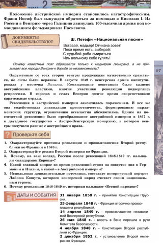 Положение австрийской империи становилось катастрофическим.
Франц Иосиф был вынужден обратиться за помощью к Николаю I. Из
России в Венгрию через Галицию двинулась 100-тысячная армия под ко­
мандованием фельдмаршала Паскевича.
Почему известный поэт обращается только к мадьярам (венграм), а не при­
зывает все народы Венгрии к борьбе за независимость?
Окруженные со всех сторон венгры продолжали мужественно сражать­
ся, но силы были неравны. В августе 1849 г. венгерская армия капитули­
ровала у местечка Вилагош. Командование повстанцев было казнено
австрийскими властями, многие участники революции подверглись
репрессиям. В городах и селах Венгрии долгое время свирепствовали
карательные отряды.
Революция в австрийской империи закончилась поражением. И все же
она содействовала ликвидации крепостничества, формированию парла­
ментских структур, ограничению всевластия абсолютизма. Одним из по­
следствий революции было преобразование австрийской империи в 1867 г.
в двуединое государство - Австро-Венгерскую монархию, в котором вен­
гры получили равные с австрийцами права.
1. Охарактеризуйте причины революции и провозглашения Второй респу­
блики во Франции в 1848 г.
2. Охарактеризуйте режим Второй империи во Франции.
3. Почему, на ваш взгляд, Россию после революций 1848-1849 гг. называ­
ли «жандармом Европы»?
4. Какой главный вопрос во время революций стоял на повестке дня в Гер­
мании и Италии, а какой - в Австрийской империи?
5. Использовав дополнительные источники, составьте исторический портрет
Лайоша Кошута, которого венгерский народ считает своим националь­
ным героем.
6. Почему революции 1848-1849 гг. историки называют «Весной народов»?
31 января 1850 г. - принятие Конституции Прус­
сии.
25 февраля 1848 г. - Франция вторично провоз­
глашена республикой.
14 апреля 1849 г. - провозглашение независи­
мой Венгерской республики.
26 мая 1848 г. - власть в Вене перешла в руки
Комитета безопасности.
4 ноября 1848 г. - Конституция Второй респуб­
лики во Франции.
2 декабря 1852 г. - установление Второй импе­
рии во Франции.
Ш. Петефи «Национальная песня»
Вставай, мадьяр! Отчизна зовет!
Пока время есть, выбирай:
С судьбой раба смириться
Иль вольному себе гулять!
 