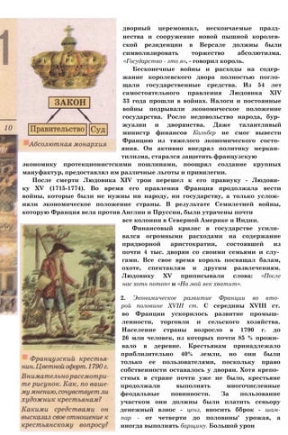 дворный церемониал, нескончаемые празд­
нества и сооружение новой пышной королев­
ской резиденции в Версале должны были
символизировать торжество абсолютизма.
«Государство - это я», - говорил король.
Бесконечные войны и расходы на содер­
жание королевского двора полностью погло­
щали государственные средства. Из 54 лет
самостоятельного правления Людовика XIV
33 года прошли в войнах. Налоги и постоянные
войны подрывали экономическое положение
государства. Росло недовольство народа, бур­
жуазии и дворянства. Даже талантливый
министр финансов Кольбер не смог вывести
Францию из тяжелого экономического состо­
яния. Он активно внедрял политику меркан­
тилизма, старался защитить французскую
экономику протекционистскими пошлинами, поощрял создание крупных
мануфактур, предоставлял им различные льготы и привилегии.
После смерти Людовика XIV трон перешел к его правнуку - Людови­
ку XV (1715-1774). Во время его правления Франция продолжала вести
войны, которые были не нужны ни народу, ни государству, а только услож­
няли экономическое положение страны. В результате Семилетней войны,
которую Франция вела против Англии и Пруссии, были утрачены почти
все колонии в Северной Америке и Индии.
Финансовый кризис в государстве усили­
вался огромными расходами на содержание
придворной аристократии, состоявшей из
почти 4 тыс. дворян со своими семьями и слу­
гами. Все свое время король посвящал балам,
охоте, спектаклям и другим развлечениям.
Людовику XV приписывали слова: «После
нас хоть потоп» и «На мой век хватит».
2. Экономическое развитие Франции во вто­
рой половине XVIII ст. С середины XVIII ст.
во Франции ускорилось развитие промыш­
ленности, торговли и сельского хозяйства.
Население страны возросло в 1790 г. до
26 млн человек, из которых почти 85 % прожи­
вало в деревне. Крестьянам принадлежало
приблизительно 40% земли, но они были
только ее пользователями, поскольку право
собственности оставалось у дворян. Хотя крепо­
стных в стране почти уже не было, крестьяне
продолжали выполнять многочисленные
феодальные повинности. За пользование
участком они должны были платить сеньору
денежный взнос - ценз, вносить бброк - шам-
пар - от четверти до половины' урожая, а
иногда выполнять барщину. Большой урон
 
