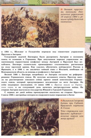 в 1864 г., Шлезвиг и Гольштейн перешли под совместное управление
Пруссии и Австрии.
Следующей задачей Бисмарка было разгромить Австрию и положить
конец ее влиянию в Германии. При запутанном порядке управления за­
хваченными герцогствами конфликт между Австрией и Пруссией был не­
избежен. Бисмарк сознательно провоцировал столкновение, расчитывая
на силу прусской армии. Ему удалось обеспечить нейтралитет России и
Франции, а в 1866 г. он заключил тайный союз с Италией, пообещав ей
Венецианскую область за помощь в конфликте с Австрией.
Весной 1866 г. Бисмарк потребовал от Австрии согласия на реформи­
рование Германского союза. Не получив желанного ответа, Пруссия внес­
ла на рассмотрение союзного сейма проект новой конституции Герман­
ского союза, который предусматривал исключение из него Австрии. Но
сейм поддержал последнюю. 14 июня 1866 г. Пруссия вышла из Герман­
ского союза, и на следующий день началась австро-прусская война. На
стороне Австрии выступили государства Южной и Средней Германии.
С первых же дней войны преимущество оказалось на стороне Пруссии.
3 июля 1866 г. австрийцы потерпели сокрушительное поражение в битве
 