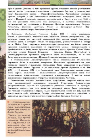 при Садовой (Чехия), а тем временем другие прусские войска разгромили
отряды малых германских государств - союзников Австрии и заняли сто­
лицу Германского союза - Франкфурт-на-Майне. Австрийская империя,
против которой с юга действовали итальянцы, вынуждена была заклю­
чить с Пруссией мирный договор, подписанный в Праге в августе 1866 г.
По его условиям Германский союз распускался, а Австрия отказывалась
от претензий на гегемонию в Германии. Пруссия присоединила Шлезвиг,
Гольштейн, Ганновер, Кургессен, Нассау и Франкфурт-на-Майне. Ита­
лия получила обещанную Венецианскую область.
3. Завершение объединения Германии. Война 1866 г. стала решающим
шагом к достижению национального единства. Вместо распущенного Гер­
манского союза под прусской гегемонией был создан новый Северогер­
манский союз, в который вошли 22 государства, расположенные к северу
от р. Майн. Они сохраняли политическую автономию, но были должны
признать прусскую гегемонию и черно-белое знамя Гогенцоллернов с
прибавленной к нему снизу красной полосой в честь древней Ганзы. Като­
лические земли Южной Германии - Бавария, Баден, Вюртемберг и
Гессен-Дармштадт временно сохранили свою независимость, но и они
были вынуждены заключить с Пруссией союзные военные договоры.
С образованием Северогерманского союза национальное объединение
Германии было в основном завершено. Последние препятствия на пути
создания единого германского государства были устранены в результате
победоносной войны Пруссии и ее союзников против Франции в 18 ТО-
1871 гг. 18 января 1871 г. в Зеркальном зале Версальского дворца прус­
ский король Вильгельм I, возглавлявший Северогерманский союз, был
торжественно провозглашен германским императором. В состав импе­
рии вошли все германские государства, за исключением Австрии.
Образование единого национального государства открыло новый про­
стор экономической инициативе немецкой буржуазии. Политическая
раздробленность больше не сдерживала развитие хозяйства и культуры
Германии; препятствия для развития немецкой нации были уничтоже­
ны. Однако объединение страны было осуществлено вовсе не так, как это
представляли себе либералы. Задача объединения решалась «железом и
кровью», а крестным отцом нового государства был Бисмарк. Поэтому с
 