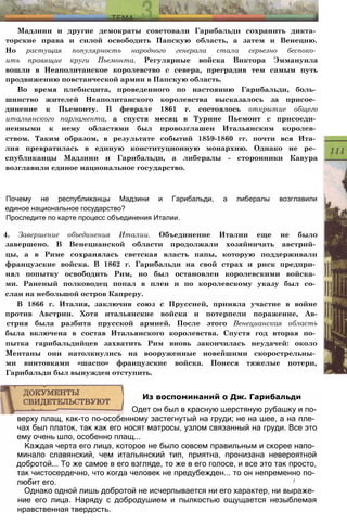 Мадзини и другие демократы советовали Гарибальди сохранить дикта­
торские права и силой освободить Папскую область, а затем и Венецию.
Но растущая популярность народного генерала стала серьезно беспоко­
ить правящие круги Пьемонта. Регулярные войска Виктора Эммануила
вошли в Неаполитанское королевство с севера, преградив тем самым путь
продвижению повстанческой армии в Папскую область.
Во время плебисцита, проведенного по настоянию Гарибальди, боль­
шинство жителей Неаполитанского королевства высказалось за присое­
динение к Пьемонту. В феврале 1861 г. состоялось открытие общего
итальянского парламента, а спустя месяц в Турине Пьемонт с присоеди­
ненными к нему областями был провозглашен Итальянским королев­
ством. Таким образом, в результате событий 1859-1860 гг. почти вся Ита­
лия превратилась в единую конституционную монархию. Однако не ре­
спубликанцы Мадзини и Гарибальди, а либералы - сторонники Кавура
возглавили единое национальное государство.
Почему не республиканцы Мадзини и Гарибальди, а либералы возглавили
единое национальное государство?
Проследите по карте процесс объединения Италии.
4. Завершение объединения Италии. Объединение Италии еще не было
завершено. В Венецианской области продолжали хозяйничать австрий­
цы, а в Риме сохранялась светская власть папы, которую поддерживали
французские войска. В 1862 г. Гарибальди на свой страх и риск предпри­
нял попытку освободить Рим, но был остановлен королевскими войска­
ми. Раненый полководец попал в плен и по королевскому указу был со­
слан на небольшой остров Капреру.
В 1866 г. Италия, заключив союз с Пруссией, приняла участие в войне
против Австрии. Хотя итальянские войска и потерпели поражение, Ав-
стрия была разбита прусской армией. После этого Венецианская область
была включена в состав Итальянского королевства. Спустя год вторая по­
пытка гарибальдийцев захватить Рим вновь закончилась неудачей: около
Ментаны они натолкнулись на вооруженные новейшими скорострельны­
ми винтовками «шаспо» французские войска. Понеся тяжелые потери,
Гарибальди был вынужден отступить.
верху плащ, как-то по-особенному застегнутый на груди; не на шее, а на пле­
чах был платок, так как его носят матросы, узлом связанный на груди. Все это
ему очень шло, особенно плащ...
Каждая черта его лица, которое не было совсем правильным и скорее напо­
минало славянский, чем итальянский тип, приятна, пронизана невероятной
добротой... То же самое в его взгляде, то же в его голосе, и все это так просто,
так чистосердечно, что когда человек не предубежден... то он непременно по­
любит его. /
Однако одной лишь добротой не исчерпывается ни его характер, ни выраже­
ние его лица. Наряду с добродушием и пылкостью ощущается незыблемая
нравственная твердость.
Из воспоминаний о Дж. Гарибальди
Одет он был в красную шерстяную рубашку и по-
 