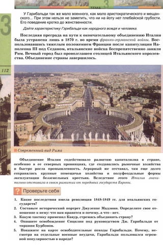 У Гарибальди так же мало военного, как мало аристократического и мещан­
ского... При этом нельзя не заметить, что ни на йоту нет плебейской грубости.
Его поведение кротко до женственности.
Дайте характеристику Гэрибальди как народного вождя и человека.
Последняя преграда на пути к окончательному объединению Италии
была устранена лишь в 1870 г. во время франко-германской войны. Вос­
пользовавшись тяжелым положением Франции после капитуляции На­
полеона III под Седаном, итальянские войска беспрепятственно заняли
Рим. Вечный город был провозглашен столицей Итальянского королев­
ства. Объединение страны завершилось.
Объединение Италии содействовало развитию капитализма в стране,
особенно в ее северных провинциях, где создавались рыночные хозяйства
и быстро росла промышленность. Аграрный юг отставал, там еще долго
сохранялись крупные помещичьи хозяйства и полуфеодальные формы
эксплуатации безземельных крестьян. Вследствие этого Италия значи­
тельно отставала в своем развитии от передовых государств Европы.
1. Какие последствия имела революция 1848-1849 гг. для итальянских го­
сударств?
2. Составьте исторический портрет Джузеппе Мадзини. Определите свое от­
ношение к нему: что вам нравится и почему, а что - нет.
3. Какую тактику применил Кавур, стремясь объединить страну?
4. Опишите освобождение Сицилии под руководством Дж. Гарибальди от
тирании Бурбонов.
5. Покажите на карте освободительные походы Гарибальди. Почему, не­
смотря на отдельные военные неудачи, Гарибальди пользовался огром­
ной популярностью в народе?
 