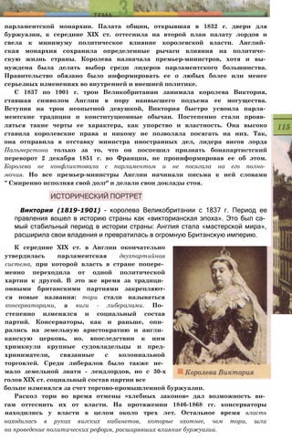 парламентской монархии. Палата общин, открывшая в 1832 г. двери для
буржуазии, к середине XIX ст. оттеснила на второй план палату лордов и
свела к минимуму политическое влияние королевской власти. Англий­
ская монархия сохранила определенные рычаги влияния на политиче­
скую жизнь страны. Королева назначала премьер-министров, хотя и вы­
нуждена была делать выбор среди лидеров парламентского большинства.
Правительство обязано было информировать ее о любых более или менее
серьезных изменениях во внутренней и внешней политике.
С 1837 по 1901 г. трон Великобритании занимала королева Виктория,
ставшая символом Англии в пору наивысшего подъема ее могущества.
Вступив на трон неопытной девушкой, Виктория быстро усвоила парла­
ментские традиции и конституционные обычаи. Постепенно стали прояв­
ляться такие черты ее характера, как упорство и властность. Она высоко
ставила королевские права и никому не позволяла посягать на них. Так,
она отправила в отставку министра иностранных дел, лидера вигов лорда
Пальмерстона только за то, что он поспешил признать бонапартистский
переворот 2 декабря 1851 г. во Франции, не проинформировав ее об этом.
Королева не конфликтовала с парламентом и не посягала на его полно­
мочия. Но все премьер-министры Англии начинали письма к ней словами
" Смиренно исполняя свой долг" и делали свои доклады стоя.
Виктория (1819-1901) - королева Великобритании с 1837 г. Период ее
правления вошел в историю страны как «викторианская эпоха». Это был са­
мый стабильный период в истории страны: Англия стала «мастерской мира»,
расширила свои владения и превратилась в огромную Британскую империю.
К середине XIX ст. в Англии окончательно
утвердилась парламентская двухпартийная
система, при которой власть в стране попере­
менно переходила от одной политической
хартии к другой. В это же время за традици­
онными британскими партиями закрепляют-
ся новые названия: тори стали называться
консерваторами, а виги - либералами. По­
степенно изменялся и социальный состав
партий. Консерваторы, как и раньше, опи­
рались на земельную аристократию и англи­
канскую церковь, но. впоследствии к ним
хримкнули крупные судовладельцы и пред-
хриниматели, связанные с колониальной
торговлей. Среди либералов было также не­
мало земельной знати - лендлордов, но с 30-х
голов XIX ст. социальный состав партии все
больпе изменялся за счет торгово-промышленной буржуазии.
Раскол тори во время отмены «хлебных законов» дал возможность ви­
гам оттеснить их от власти. На протяжении 1846-1868 гг. консерваторы
находились у власти в целом около трех лет. Остальное время власть
находиласъ в руках вигских кабинетов, которые охотнее, чем тори, шли
на проведение политических реформ, расширявших влияние буржуазии.
 