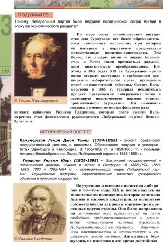 Почему Либеральная партия была ведущей политической силой Англии в
эпоху ее экономического расцвета?
По мере роста экономического могуще­
ства для буржуазии все более обременитель­
ным становилось положение, при котором
ее интересы в парламенте представляли
потомственные политики-аристократы. Тем
более, что лидеры вигов — лорды Пальмер­
стон и Рассел стали противиться дальней­
шим политическим преобразованиям. По­
этому в 50-х годах XIX ст. буржуазное крыло
вигов открыто выступило с требованием рас­
ширения избирательного права, проведения
новой парламентской реформы. Смерть Паль­
мерстона в 1865 г. ускорила неминуемый
процесс превращения либеральных вигов в
настоящую политическую партию торгово-
промышленной буржуазии. Эти изменения
связаны с именем министра финансов ряда
вигских кабинетов Уильяма Гладстона, который после смерти Паль­
мерстона стал фактическим руководителем Либеральной партии Велико­
британии.
Пальмерстон Генри Джон Темпл (1784-1865) - виконт, британский
государственный деятель и дипломат. Образование получил в универси­
тетах Эдинбурга и Кембриджа. В 1855-1858 гг. и 1859-1865 гг. - премьер-
министр Великобритании. Лидер Либеральной партии в 1855-1865 гг.
Гладстон Уильям Юарт (1809-1898) - британский государственный и
политический деятель. Учился в Итоне и Оксфорде. В 1868-1874, 1880-
1885, 1886 и 1892-1894 гг. - премьер-министр; лидер Либеральной пар­
тии. Осуществлял реформы, содействовавшие развитию гражданского
общества и правового государства.
Внутренняя и внешняя политика либера­
лов в 60—70-е годы XIX в. основывалась на
монопольном положении, которое занимала
Англия в мировой индустрии, и полностью
соответствовала запросам торгово-промыш­
ленных кругов страны. Она была направлена
на устранение всех препятствий на пути
свободного предпринимательства и расши­
рение политического влияния буржуазии.
Либералыбылипротивникамигосу дарствен­
ного вмешательства в экономическую и со­
циальную жизнь страны. Английская бур­
жуазия, не имевшая в это время достойных
 