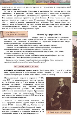 конкурентов на мировом рынке, просто не нуждалась в государственной
поддержке и защите.
В 1866 г. по инициативе Гладстона в парламент был внеден билль (за­
конопроект) о реформе, который предусматривал снижение избиратель­
ного ценза, но усилиями консерваторов принятие закона было сорвано.
Это вызвало массовые протесты во всей Англии. В этих условиях по ини­
циативе одного из лидеров тори Бенджамина Дизраэли консерваторы в
1867 г. провели вторую парламентскую реформу. Она значительно рас­
ширила ряды избирателей за счет мелких предпринимателей, фермеров и
квалифицированных рабочих. Однако низшие слои населения, как и
раньше, были лишены избирательных прав.
лый мужчина имеет право зарегистрироваться как избиратель и голосовать за
кандидата или кандидатов в парламент от городского избирательного округа,
если он удовлетворяет следующим требованиям:
- если он достиг совершеннолетия (21 год) и не привлекался к суду;
- если он жил в этом избирательном округе на протяжении года перед по­
следним днем июля как владелец или арендатор жилого дома;
- его имя указано в списках домовладельцев или арендаторов жилых домов,
которые платят налоги в пользу бедных;
- если он своевременно уплатит до 20 июля предусмотренный налог в пользу
бедных из налогообложения, определенного на 5 января.
Сравните статьи первой и второй парламентских реформ. Какие изменения
произошли в избирательной системе Великобритании?
Дизраэли Бенджамин (1804-1881)', граф Биконсфилд с 1876 г. - британ-
ский государственный и политический деятель, писатель. С 1848 г - один из
лидеров консерваторов. В 1868 г. и 1874-1880 гг. - премьер-министр.
Промышленный подъем в стране в 50-60-е
годы XIX ст. сопровождался ростом числен­
ности рабочего класса. В этот период в Англии
активно создаются профсоюзы (mped-юни-
оны), объединявшие, как правило, только
квалифицированных рабочих. О создании
собственной политической партии британские
тудящиеся тогда не помышляли. Защитни­
ком интересов народа до конца XIX ст. счита­
лось левое крыло либералов.
3. Внешняя и колониальная политика Ан-
глии. Преуспев больше других стран в войнах
конца XVIII - начала XIX ст., Англия на де-
сятилетия стала сильнейшей державой мира.
Промышленное превосходство укрепило ее
ведущее положение в мировой политике и го-
сподство на морях. В 30-60-е годы внешняя
Из акта о реформе 1867 г.
Начиная с 1868 г. и в дальнейшем каждый взрос-
 