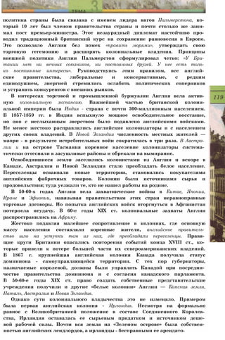 политика страны была связана с именем лидера вигов Пальмерстона, ко­
торый 10 лет был членом правительства страны и почти столько же зани­
мал пост премьер-министра. Этот незаурядный дипломат настойчиво про­
водил традиционный британский курс на сохранение равновесия в Европе.
Это позволяло Англии без помех «править морями», утверждать свою
торговую гегемонию и расширять колониальные владения. Принципы
внешней политики Англии Пальмерстон сформулировал четко: «У Бри­
тании нет ни вечных союзников, ни постоянных друзей. У нее есть толь­
ко постоянные интересы». Руководствуясь этим правилом, все англий­
ские правительства, либеральные и консервативные, с редким
единодушием, энергией стремились ослабить политических соперников
и устранять конкурентов с внешних рынков.
В интересах торговой и промышленной буржуазии Англия вела актив­
ную колониальную экспансию. Важнейшей частью британской колони­
альной империи была Индия - страна с почти 300-миллионным населением.
В 1857-1859 гг. в Индии вспыхнуло мощное освободительное восстание,
но оно с неслыханным зверством было подавлено английскими войсками.
Не менее жестоко расправлялись английские колонизаторы и с населением
других своих владений. В Новой Зеландии численность местных жителей —
маори - в результате истребительных войн сократилась в три раза. В Австра­
лии и на острове Тасмания коренное население колонизаторы система­
тически оттесняли в засушливые районы и обрекали на вымирание.
Освободившиеся земли заселялись колонистами из Англии и вскоре в
Канаде, Австралии и Новой Зеландии стало преобладать белое население.
Переселенцы осваивали новые территории, становились покупателями
английских фабричных товаров. Колонии были источниками сырья и
продовольствия; туда уезжали те, кто не нашел работы на родине.
В 50-60-х годах Англия вела захватнические войны в Китае, Японии,
Иране и Эфиопии, навязывая правительствам этих стран неравноправные
торговые договоры. Но попытка английских войск вторгнуться в Афганистан
потерпела неудачу. В 60-е годы XIX ст. колониальные захваты Англии
распространились на Африку.
Жестоко подавляя малейшее сопротивление в колониях, где основную
массу населения составляли коренные жители, английское правитель­
ство шло на уступки тем из них, где преобладали переселенцы. Правя­
щие круги Британии опасались повторения событий конца XVIII ст., ко­
торые привели к потере большей части их североамериканских владений.
В 1867 г. крупнейшая английская колония Канада получила статус
доминиона - самоуправляющейся территории. С тех пор губернаторы,
назначаемые королевой, должны были управлять Канадой при посредни­
честве правительства доминиона и с согласия канадского парламента.
В 50-60-е годы XIX ст. право создать собственные представительские
учреждения получили и другие «белые колонии» Англии — Капская земля,
Наталь, Австралия и Новая Зеландия.
Однако сути колониального владычества это не изменяло. Примером
была первая английская колония - Ирландия. Несмотря на формально
равное с Великобританией положение в составе Соединенного Королев­
ства, Ирландия оставалась ее сырьевым придатком и источником деше­
вой рабочей силы. Почти вся земля на «Зеленом острове» была собствен­
ностью английских лендлордов, а ирландцы - бесправными ее арендато-
 
