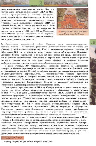 рые самовольно захватывали земли. Эти со­
бытия дали начало войне между США и Мек­
сикой, преимущество в которой американ­
ской армии было безоговорочным. В 1848 г.,
потерпев поражение, мексиканское прави­
тельство было вынуждено передать США не
только Техас, но и земли на север от г. Рио-
Гранде - Новую Мексику и Калифорнию. В
целом за период с 1803 по 1867 г. Соединен­
ные Штаты сумели увеличить свою террито­
рию в четыре раза и и стали самым влиятель­
ным государством континента.
3. Предпосылки гражданской войны. Наличие двух социально-экономи­
ческих систем - свободного рыночного капиталистического хозяйства на
Севере и рабовладельческого на Юге - подрывало единство страны. В
50-е годы XIX ст. отношения между ними резко обострились. Промыш­
ленники Севера нуждались в новых рабочих руках из среды находившего­
ся в рабстве чернокожего населения и стремились использовать сырьевые
ресурсы южных штатов для нужд своих фабрик и заводов. Фермеры
добивались запрета распространения рабства на западные территории.
В свою очередь Юг сопротивлялся введению пошлин на английские
товары и больше ориентировался на экономические связи с Англией, чем
с северными штатами. Острый конфликт возник по поводу направленности
железнодорожного строительства. Предприниматели Севера требовали
строительства дорог в северо-западном направлении, а плантаторы настаи­
вали на южном. Сохранение отсталого плантационного рабского хозяйства
тормозило развитие Соединенных Штатов и угрожало отставанию по
сравнению с другими развитыми государствами мира.
Обострение противостояния Юга и Севера имело и политические при­
чины. На почве общих интересов аграриев - фермеров и плантаторов
в 1828 г. была создана Демократическая партия США. Однако со временем
интересы фермеров и плантаторов ввиду острой конкуренции за новые
земли разошлись. Теперь фермеры уже поддерживали северных промыш­
ленников, которые противились распространению рабства на новые запад­
ные территории. В 1854 г. была создана Республиканская партия США,
гснову которой составили враждебные рабству фермеры и буржуазия.
Умеренное крыло республиканцев ограничивалось лишь требованием
нераспространения рабства на новые территории, а ее радикально-
демократическая группировка требовала немедленной отмены рабства.
Рабовладельческие штаты постепенно теряли свое преимущество в Кон­
грессе, в Белом доме, но не собирались добровольно уступать власть и поли­
тическое влияние. Федеральное правительство стремилось найти компро­
мисс, однако конфликт между северными и южными штатами становился
неизбежным. Возникло необратимое противостояние между сторонниками
развития рыночной экономики, основанной на наемном труде, и рабовла­
дельцами, которые стояли на страже отжившей системы хозяйствования.
Почему фермеры требовали запрета рабства?
 