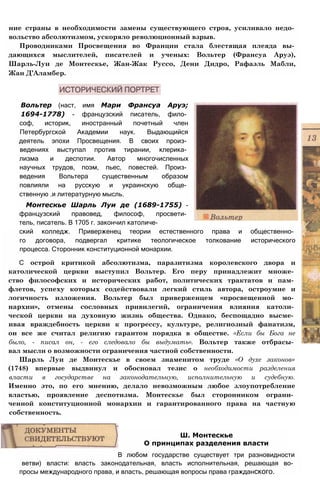 ние страны в необходимости замены существующего строя, усиливало недо­
вольство абсолютизмом, ускоряло революционный взрыв.
Проводниками Просвещения во Франции стала блестящая плеяда вы­
дающихся мыслителей, писателей и ученых: Вольтер (Франсуа Аруэ),
Шарль-Луи де Монтескье, Жан-Жак Руссо, Дени Дидро, Рафаэль Мабли,
Жан Д’Аламбер.
Вольтер (наст, имя Мари Франсуа Аруэ;
1694-1778) - французский писатель, фило­
соф, историк, иностранный почетный член
Петербургской Академии наук. Выдающийся
деятель эпохи Просвещения. В своих произ­
ведениях выступал против тирании, клерика­
лизма и деспотии. Автор многочисленных
научных трудов, поэм, пьес, повестей. Произ­
ведения Вольтера существенным образом
повлияли на русскую и украинскую обще­
ственную .и литературную мысль.
Монтескье Шарль Луи де (1689-1755) -
французский правовед, философ, просвети­
тель, писатель. В 1705 г. закончил католиче­
ский колледж. Приверженец теории естественного права и общественно­
го договора, подвергал критике теологическое толкование исторического
процесса. Сторонник конституционной монархии.
С острой критикой абсолютизма, паразитизма королевского двора и
католической церкви выступил Вольтер. Его перу принадлежит множе­
ство философских и исторических работ, политических трактатов и пам­
флетов, успеху которых содействовали легкий стиль автора, остроумие и
логичность изложения. Вольтер был приверженцем «просвещенной мо­
нархии», отмены сословных привилегий, ограничения влияния католи­
ческой церкви на духовную жизнь общества. Однако, беспощадно высме­
ивая враждебность церкви к прогрессу, культуре, религиозный фанатизм,
он все же считал религию гарантом порядка в обществе. «Если бы Бога не
было, - писал он, - его следовало бы выдумать». Вольтер также отбрасы­
вал мысли о возможности ограничения частной собственности.
Шарль Луи де Монтескье в своем знаменитом труде «О духе законов»
(1748) впервые выдвинул и обосновал тезис о необходимости разделения
власти в государстве на законодательную, исполнительную и судебную.
Именно это, по его мнению, делало невозможным любое злоупотребление
властью, проявление деспотизма. Монтескье был сторонником ограни­
ченной конституционной монархии и гарантированного права на частную
собственность.
Ш. Монтескье
О принципах разделения власти
В любом государстве существует три разновидности
ветви) власти: власть законодательная, власть исполнительная, решающая во­
просы международного права, и власть, решающая вопросы права гражданского.
 
