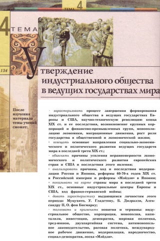 ∙ характеризовать процесс завершения формирования
индустриального общества в ведущих государствах Ев­
ропы и США, научно-техническую революцию конца
XIX ст. и ее последствия, возникновение крупных кор­
пораций и финансово-промышленных групп, монополи­
зацию экономики, миграционные движения, рост роли
государства в общественной и экономической жизни;
∙ освещать основные направления социально-экономи­
ческого и политического развития ведущих государств
мира в последней трети XIX ст.;
∙ объяснять причины усиления неравномерности эконо­
мического и политического развития европейских
стран и США и последствия этого явления;
∙ анализировать причины, ход и последствия модерни­
зации России и Японии, реформы 60-70-х годов XIX ст.
в Российской империи и реформы «Мэйдзи» в Японии;
∙ показывать на карте страны мира в последней трети
XIX ст., основные индустриальные центры Европы и
США, ход франко-германской войны;
∙ давать характеристику выдающимся личностям этого
периода: Муцухито, У. Гладстону, Б. Дизраэли, Алек­
сандру II, О. фон Бисмарку;
∙ толковать и применять понятия и термины: инду­
стриальное общество, корпорация, монополия, капи­
тализм, инвестиции, демократия, мировая политика,
тред-юнион, двухпартийная система, антимонополь­
ное законодательство, расовая политика, международ­
ное рабочее движение, модернизация, народничество,
социал-демократия, эпоха «Мэйдзи».
 
