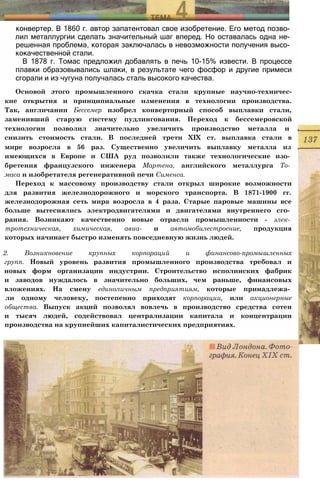 конвертер. В 1860 г. автор запатентовал свое изобретение. Его метод позво­
лил металлургии сделать значительный шаг вперед. Но оставалась одна не­
решенная проблема, которая заключалась в невозможности получения высо­
кокачественной стали.
В 1878 г. Томас предложил добавлять в печь 10-15% извести. В процессе
плавки образовывались шлаки, в результате чего фосфор и другие примеси
сгорали и из чугуна получалась сталь высокого качества.
Основой этого промышленного скачка стали крупные научно-техничес-
кие открытия и принципиальные изменения в технологии производства.
Так, англичанин Бессемер изобрел конверторный способ выплавки стали,
заменивший старую систему пудлингования. Переход к бессемеровской
технологии позволил значительно увеличить производство металла и ,
снизить стоимость стали. В последней трети XIX ст. выплавка стали в
мире возросла в 56 раз. Существенно увеличить выплавку металла из .
имеющихся в Европе и США руд позволили также технологические изо­
бретения французского инженера Мартена, английского металлурга То­
маса и изобретателя регенеративной печи Сименса.
Переход к массовому производству стали открыл широкие возможности
для развития железнодорожного и морского транспорта. В 1871-1900 гг.
железнодорожная сеть мира возросла в 4 раза. Старые паровые машины все
больше вытеснялись электродвигателями и двигателями внутреннего сго­
рания. Возникают качественно новые отрасли промышленности - элек­
тротехническая, химическая, авиа- и автомобилестроение, продукция
которых начинает быстро изменять повседневную жизнь людей.
2. Возникновение крупных корпораций и финансово-промышленных
групп. Новый уровень развития промышленного производства требовал и
новых форм организации индустрии. Строительство исполинских фабрик
и заводов нуждалось в значительно больших, чем раньше, финансовых
вложениях. На смену единоличным предприятиям, которые принадлежа­
ли одному человеку, постепенно приходят корпорации, или акционерные
общества. Выпуск акций позволял вовлечь в производство средства сотен
и тысяч людей, содействовал централизации капитала и концентрации
производства на крупнейших капиталистических предприятиях.
 