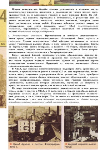 Острая конкурентная борьба, которая усиливалась в периоды частых
экономических кризисов, приводила к разорению не только мелких пред­
принимателей, но и владельцев средних и даже крупных фирм. Их соб­
ственность, как правило, переходила к победителям, в результате чего на
рынке оставалось лишь несколько мощных компаний, которым легко
было договориться между собой. Стремясь избежать лишних затрат на
конкуренцию, они стали заключать между собой межкорпоративные
соглашения, образовывать союзы, которые позволяли им устанавливать
полный монопольный контроль над рынком.
3. Монополизация экономики. Простейшими и наиболее распространен­
ными среди первых монополистических объединений были картели и
синдикаты. Первые представляли собой обычные соглашения о разделе
между участниками рынков сбыта, о доле каждого в. производстве (чтобы
не перенасытить рынок товарами), а главное - об общих, монопольно вы­
соких ценах, которые навязывались потребителю. Картели были непроч­
ными союзами - легко создавались и быстро распадались.
Более крепкой формой монополистического объединения, распростра­
ненной, в частности в России и Германии, был синдикат. Он представ­
лял собой подобное картелю соглашение, однако его участники теряли
коммерческую независимость. Продажей их товаров занималась общая,
специально созданная фирма.
В США, где крупная капиталистическая индустрия была сравнительно
молодой, а промышленный рынок в конце XIX ст. еще формировался, согла­
шения между крупными корпорациями были редкостью. Здесь приобрела
распространение другая форма монополистических объединений - тресты,
которые контролировались одним человеком или группой совладельцев.
Предприятия, владельцы которых разорялись, скупались за бесценок и
просто включались в состав треста, как винтики в большой механизм.
По мере становления антимонопольного законодательства и при юриди­
ческом запрете трестов в США, а со временем и в Европе приобрели распро­
странение холдинги (или концерны), состоявшие из формально независи­
мых десятков, а то и сотен фирм. Тем не менее их внешняя независимость
была обманчива - все они финансово контролировались из единого центра,
принадлежали одному монополисту, одной «материнской» компании.
 