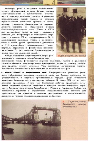 Активную роль в создании монополисти­
ческих объединений играли банки, кровно
заинтересованные в прибыльности вложен­
ных в крупные компании средств. А развитие
корпоративных связей банков и крупных
промышленных компаний привело к посте­
пенному сращению банковского и промыш­
ленного капитала и образованию первых
финансово-промышленных групп. Лишь в США
две крупнейшие такие группы - нефтяного
магната Дж. Рокфеллера и финансиста Мор­
гана - в начале XX ст. контролировали 56 %
акционерного капитала страны и сосредото­
чили в своих руках руководящие должности
в 112 крупнейших промышленных, транс­
портных, страховых и финансовых компани­
ях страны. От них зависели благосостояние и
жизни десятков миллионов людей.
Между ведущими корпорациями мира рас­
ширяются и становятся разнообразными эко­
номические связи, формируется мировое хозяйство. Наряду с развитием
торговли большое распространение приобретает вывоз за границу свобод­
ных средств, экспорт капитала. Так, ежегодные заграничные капита­
ловложения Англии лишь в 80-х годах XIX ст. возросли в пять раз.
4. Новые классы и общественные слои. Индустриальное развитие уско­
рило урбанизацию развитых государств мира, все больше населения со-
:редотачивалось в крупных промышленных городах. Среди городского
населения большую часть составляли рабочие. К концу XIX ст. их чис­
ленность превышала 40 млн чел. Положение рабочих продолжало оста­
ваться довольно тяжелым, особенно в молодых капиталистических стра­
нах с большим количеством безработных - России и Германии. Добиваться
повышения зарплаты и ограничения продолжительности рабочего дня
приходилось, как правило, в жестких столкновениях с предпринимате­
лями, что неуклонно усиливало напряжение в обществе.
 
