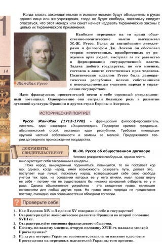Когда власть законодательная и исполнительная будут объединены в руках
одного лица или же учреждения, тогда не будет свободы, поскольку следует
опасаться, что этот монарх или сенат начнет издавать тиранические законы с
целью их тиранического применения.
Наиболее передовые на то время обще­
ственно-политические мысли высказывал
Ж.-Ж. Руссо. Вслед за английскими левелле­
рами и философом Дж. Локком он обосновал
теорию естественных, приобретенных от ро­
ждения прав людей, выступал за их равенство
в формировании государственной власти.
Задача любого государства, по его мнению,
состояла в защите естественных прав человека.
Политическим идеалом Руссо была демокра­
тическая республика мелких собственников
с непосредственным участием народа в управ­
лении государством.
Идеи французских просветителей несли в себе огромный революцион­
ный потенциал. Одновременно они сыграли большую роль в развитии
духовной культуры Франции и других стран Европы и Америки.
Руссо Жан-Жак (1712-1778) - французский философ-просветитель,
писатель, один изавторов «Энциклопедии». Подвергал критике феодально­
абсолютистский строй, отстаивал идеи республики. Требовал ликвидации
крупной частной собственности и замены ее мелкой. Придерживался тео­
рии договорного происхождения государства.
Ж.-Ж. Руссо об общественном договоре
Человек рождается свободным, однако посто­
янно чувствует себя закованным в кандалы...
...Пока народ, вынужденный подчиняться, повинуется, то он поступает хор
шо; однако, когда народ, имея возможность разорвать путы, делает это,
поступает еще лучше: поскольку народ, возвращающий себе свою свобода
учетом тех прав, на основании которых ее у него отняли, имел право верну
ее себе - потому что не существовало бы никаких оснований отбирать ее у н
рода. Однако общественное устройство - это священное право, являющее
основанием для любых других прав. Но права этого природа не предоставив
поэтому, очевидно, оно основывается на обоюдном согласии.
1. Как Людовик XIV и Людовик XV говорили о себе и государстве?
2. Охарактеризуйте экономическое развитие Франции во второй половине
XVIII ст.
3. Охарактеризуйте сословия французского общества.
4. Почему, по вашему мнению, вторую половину XVIII ст. назвали «эпохой
Просвещения»?
5. Из курса истории Украины вспомните, оказала ли влияние идеология
Просвещения на передовых мыслителей Украины того времени.
 