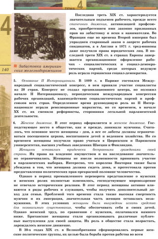 Последняя треть XIX ст. характеризуется
значительным подъемом рабочего, прежде всего
стачечного движения, активизацией профсою­
зов, приобретением ими законно признанных
прав на забастовку и иски к нанимателям. Во
Франции еще во времена Второй империи был
упразднен старинный закон о запрете рабочих
синдикатов, а в Англии в 1871 г. тред-юнионы
даже получили права юридических лиц. В по­
следней трети XIX ст. в странах Европы завер­
шается организационное оформление рабо­
чих - социалистических и социал-демокра-
тических партий, среди которых ведущую
роль играла германская социал-демократия.
5. Основание II Интернационала. В 1889 г. в Париже состоялся Между­
народный социалистический конгресс, в нем приняли участие социалисты
из 20 стран. Конгресс не создал организационного центра, но положил
начало II Интернационалу, периодическим международным конгрессам
рабочих организаций, взаимодействию социалистических партий и проф­
союзов всех стран. Определенное время руководящую роль во II Интер­
национале играли революционные марксисты, но со временем, в начале
XX ст. их сменили реформисты, сторонники легальной парламентской
деятельности.
6. Женское движение. В этот период оформляется и женское движение. Гос­
подствующее место в обществе, как и прежде, занимали мужчины. Счита­
лось, что основное место женщины - дом, а все ее заботы должны ограничи­
ваться посещением церкви, воспитанием детей и ведением хозяйства. Но со
временем женщины получили право учиться в Цюрихском и Парижском
университетах, высших учебных заведениях Швеции и Финляндии.
Женщины оставались юридически бесправными гражданами своей
страны. Их права на владение имуществом и на наследование значитель­
но ограничивались. Женщины не имели возможности принимать участие
в парламентских выборах. Интересно, что королева Виктория также была
убеждена в том, что женщина должна сидеть дома, и протестовала против
предоставления политических прав прекрасной половине человечества.
Однако в период промышленного переворота представление о мужских
и женских ролях полностью изменилось, господствующее мировоззрение
не отвечало историческим реалиям. В этот период женщины активно вли­
ваются в ряды рабочих и служащих, чтобы получить дополнительный до­
ход для семьи. Проблемой того времени стала также высокая смертность
мужчин и их эмиграция, значительная часть женщин оставалась неза­
мужними. В этих условиях женщины были вынуждены искать средства
для независимого существования, чтобы обеспечивать себя и своих детей.
Однако женский труд, по сравнению с мужским, оплачивался намного
ниже. Британские женщины стали организовывать различные публич­
ные выступления для своей защиты. Их роль в обществе стала возрастать,
зарождалось женское движение.
В 30-х годах XIX ст. в Великобритании сформировались первые жен­
ские политические группы, их целью была борьба против рабства во всем
 