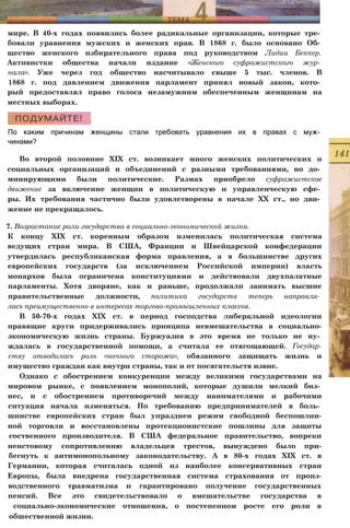 мире. В 40-х годах появились более радикальные организации, которые тре­
бовали уравнения мужских и женских прав. В 1868 г. было основано Об­
щество женского избирательного права под руководством Лидии Беккер.
Активистки общества начали издание «Женского суфражистского жур­
нала». Уже через год общество насчитывало свыше 5 тыс. членов. В
1868 г. под давлением движения парламент принял новый закон, кото­
рый предоставлял право голоса незамужним обеспеченным женщинам на
местных выборах.
По каким причинам женщины стали требовать уравнения их в правах с муж­
чинами?
Во второй половине XIX ст. возникает много женских политических и
социальных организаций и объединений с разными требованиями, но до­
минирующими были политические. Размах приобрело суфражистское
движение за включение женщин в политическую и управленческую сфе­
ры. Их требования частично были удовлетворены в начале XX ст., но дви­
жение не прекращалось.
7. Возрастание роли государства в социально-экономической жизни.
К концу XIX ст. коренным образом изменилась политическая система
ведущих стран мира. В США, Франции и Швейцарской конфедерации
утвердилась республиканская форма правления, а в большинстве других
европейских государств (за исключением Российской империи) власть
монархов была ограничена конституциями и действовали двухпалатные
парламенты. Хотя дворяне, как и раньше, продолжали занимать высшие
правительственные должности, политика государств теперь направля­
лась преимущественно в интересах торгово-промышленных классов.
В 50-70-х годах XIX ст. в период господства либеральной идеологии
правящие круги придерживались принципа невмешательства в социально-
экономическую жизнь страны. Буржуазия в это время не только не ну­
ждалась в государственной помощи, а считала ее отягощающей. Государ-
ству отводилась роль «ночного сторожа», обязанного защищать жизнь и
имущество граждан как внутри страны, так и от посягательств извне.
Однако с обострением конкуренции между великими государствами на
мировом рынке, с появлением монополий, которые душили мелкий биз­
нес, и с обострением противоречий между нанимателями и рабочими
ситуация начала изменяться. По требованию предпринимателей в боль­
шинстве европейских стран был упразднен режим свободной беспошлин-
ной торговли и восстановлены протекционистские пошлины для защиты
соственного производителя. В США федеральное правительство, вопреки
неистовому сопротивлению владельцев трестов, вынуждено было при-
бегнуть к антимонопольному законодательству. А в 80-х годах XIX ст. в
Германии, которая считалась одной из наиболее консервативных стран
Европы, была внедрена государственная система страхования от произ-
водственного травматизма и гарантировано получение государственных
пенсий. Все это свидетельствовало о вмешательстве государства в
социально-экономические отношения, о постепенном росте его роли в
обшественной жизни.
 