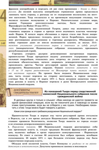 франков контрибуции и передать ей две свои провинции - Эльзас и Лота­
рингию. До полной выплаты контрибуции германская армия продолжала
занимать часть страны, а расходы по ее содержанию возлагались на мест­
ное население. Тьер согласился и на временную оккупацию столицы, что
вызвало сильное возмущение в Париже. Окончательные условия мира,
давшие Германии дополнительные выгоды, были подписаны во
Франкфурте-на-Майне 10 мая 1871 г.
Версальский мир, подписанный Тьером, давал ему возможность вос­
становить порядок в стране и прежде всего подчинить властям «непокор­
ный» Париж. В начале марта обстановка в городе стала еще более напря­
женной. Народ продолжал голодать, росло число безработных, задолжав­
шие ростовщикам ремесленники и торговцы разорялись. Обнищавшие за
войну горожане даже не имели возможности платить за жилье. Недо­
вольство усиливалось унизительным миром и опасением за судьбу респуб­
лики (монархическое Национальное собрание отказывалось признавать
республиканский строй).
Стремясь ускорить разгром революционно настроенных парижан,
правительство Тьера прекратило выдачу денежного содержания нацио­
нальным гвардейцам, отказалось дать отсрочку по уплате квартплаты и
долговым обязательствам, начало закрывать демократические газеты и
производить аресты. Частям регулярной армии было приказано силой
разоружить Национальную гвардию. Однако попытка захватить в ночь
с 17 на 18 марта расположенные на Монмартре пушки вызвала стихий­
ное восстание парижан. По тревоге была поднята Национальная гвар­
дия, часть солдат перешла на сторону восставших, в городе начались
уличные бои. К вечеру 18 марта 1871 г. была штурмом захвачена город­
ская ратуша и власть в Париже перешла в руки Центрального комитета
Национальной гвардии.
В деловых кругах я только и слышал: «Вам никогда не удастся провести ни
одной финансовой операции, если вы не покончите раз и навсегда со всеми
этими преступниками, если вы не отберете у них пушки. Необходимо покон­
чить с этим: тогда можно будет говорить о делах».
Какие слои прежде всего требовали разоружения Национальной гвардии?
Правительство Тьера и верные ему части регулярной армии отступили
в Версаль, где в это время заседало Национальное собрание. При этом вос­
ставшие проявили беспечность, позволив Тьеру вывести из города солдат
и не атаковав деморализованного врага.
4. Парижская коммуна. ЦК Национальной гвардии рассматривал себя
как временную власть и, следуя традиции Великой французской револю­
ции, назначил выборы в орган городского самоуправления - Парижскую
коммуну. Ее совет в составе 86 депутатов был избран прямым, всеобщим
голосованием. 28 марта 1871 г. при большом стечении народа ему была
торжественно передана власть.
Обладая всей полнотой власти, Совет Коммуны не разделял ее на законо­
дательную и исполнительную. Депутаты принимали законы и воплощали
Из показаний Тьера перед следственной
комиссией Национального собрания после
гражданской войны
 