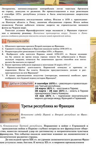 Лотарингии, пятимиллиардная контрибуция легли тяжелым бременем
на страну, замедлив ее развитие. Но провозглашенная в ходе революции
4 сентября 1871г. республика устояла и была конституционно закреплена
в 1875 г.
Воспользовавшись последствиями войны, Италия в 1870 г. присоедини­
ла Папскую область к Риму, закончив объединение страны. Итоги войны
позволили России добиться отмены запрета на строительство военного
флота на Черном море.
Тяжелые условия Франкфуртского мира вызывали у Франции стремле­
ние к военному реваншу. Возникшие противоречия вокруг Эльзаса и Лота­
рингии создавали реальную опасность начала новой европейской войны.
1. Объясните причины кризиса Второй империи во Франции.
2. Сравните планы Франции и Пруссии накануне войны 1870-1871 гг.
3. Охарактеризуйте революцию 4 сентября 1870 г. в Париже.
4. Вообразите себя жителем Парижа зимой 1870-1871 гг. Какую позицию
вы бы заняли во время осады города: пошли бы добровольцем в Нацио­
нальную гвардию, помогали бы защитникам другим способом или поста­
рались бы выехать из города?
5. Какие причины побудили парижан к восстанию 18 марта 1871 г.?
6. Проанализируйте деятельность Парижской коммуны и причины ее
поражения. Могла бы власть Коммуны просуществовать дольше и рас­
пространиться на всю Францию?
7. В каких произведениях искусства (литература, живопись) наиболее ярко
отображен этот бурный период истории Франции?
4 сентября 1870 г. - революция и провозглаше­
ние Третьей республики.
18 марта 1871 г. - восстание в Париже.
28 марта - 28 мая 1871 г. - власть в Париже
принадлежала Совету Коммуны.
10 мая 1871 г. - подписание окончательного
мирного договора между Францией и Германией.
Третья республика во Франции
Вспомните судьбу Первой и Второй республик во Фран­
ции.
1. Становление Третьей республики. Поражение в войне с Германией и
гражданская война в Париже глубоко потрясли все французское обще-
ство, нанесли сильный удар по достоинству и патриотическим чувствам
французов. Эти события оказали заметное влияние на экономическое и
политическое развитие страны.
До последней трети XIX ст. по уровню экономического развития Фран-
ция уступала лишь Англии. К началу XX ст. в мировом промышленном
 