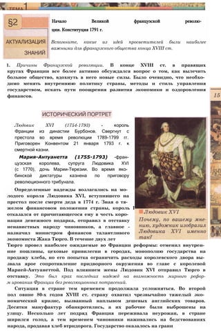 1. Причины Французской революции. В конце XVIII ст. в правящих
кругах Франции все более активно обсуждался вопрос о том, как вылечить
больное общество, вдохнуть в него новые силы. Было очевидно, что необхо­
димо менять внутреннюю политику страны, методы и стиль управления
государством, искать пути поощрения развития экономики и оздоровления
финансов.
Начало Великой французской револю­
ции. Конституция 1791 г.
Вспомните, какие из идей просветителей были наиболее
важными для французского общества конца XVIII ст.
Людовик XVI (1754-1793) - король
Франции из династии Бурбонов. Свергнут с
престола во время революции 1789-1799 гг.
Приговорен Конвентом 21 января 1793 г. к
смертной казни.
Мария-Антуанетта (1755-1793) -фран-
цузская королева, супруга Людовика XVI
(с 1770), дочь Марии-Терезии. Во время яко­
бинской диктатуры казнена по приговору
революционного трибунала.
Определенные надежды возлагались на мо­
лодого короля Людовика XVI, вступившего на
престол после смерти деда в 1774 г. Зная о тя­
желом финансовом положении страны, король I
отказался от причитающегося ему в честь коро­
нации денежного подарка, отправил в отставку
ненавистных народу чиновников, а главное -
назначил министром финансов талантливого
экономиста Жака Тюрго. В течение двух лет
Тюрго провел наиболее ожидаемые во Франции реформы: отменил внутрен­
ние пошлины, цеховые привилегии в городах, монополию государства на
продажу хлеба, но его попытка ограничить расходы королевского двора вы­
звала ярое сопротивление придворного окружения во главе с королевой
Марией-Антуанеттой. Под влиянием жены Людовик XVI отправил Тюрго в
отставку. Это был крах последних надежд на возможность мирного рефор-
м ирования Франции без революционных потрясений.
Ситуация в стране тем временем продолжала усложняться. Во второй
пол овине 80-х годов XVIII ст. страну охватил чрезвычайно тяжелый эко­
номический кризис, вызванный наплывом дешевых английских товаров.
Десятки мануфактур обанкротились, а их рабочие были выброшены на
улицу. Несколько лет подряд Франция переживала неурожаи, в стране
ширился голод, а тем временем чиновники наживались на бедствованиях
народа, продавая хлеб втридорога. Государство оказалось на грани
 