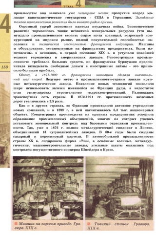 производстве она занимала уже четвертое место, пропустив вперед мо­
лодые капиталистические государства - США и Германию. Замедление
темпов экономического развития было вызвано рядом причин.
Огромный ущерб экономике нанесла неудачная война. Экономическое
развитие тормозилось также нехваткой минеральных ресурсов (что вы­
нуждало промышленников ввозить сырье из-за границы), возросшей кон­
куренцией на мировом рынке, низкой покупательной способностью на­
селения и технической отсталостью французской индустрии. Машины
и оборудование, установленные на французских предприятиях, были из­
готовлены, в основном, в первой половине XIX в. и уступали новейшей
технике германских и американских заводов. Реконструкция промыш­
ленности требовала больших средств, но французская буржуазия предпо­
читала вкладывать свободные деньги в иностранные займы - это прино­
сило большую прибыль.
Однако в 1871-1900 гг. французская экономика сделала значитель­
ный шаг вперед. Ведущее место в промышленности-страны заняли круп­
ные металлургические заводы. Появление новых технологий позволило
шире использовать залежи имевшейся во Франции руды, а недостаток
угля стимулировал строительство гидроэлектростанций. Развивалась
транспортная сеть страны. В 1872-1901 гг. протяженность железных
дорог увеличилась в 2,5 раза.
Как и в других странах, во Франции происходило активное учреждение
новых компаний, и в 1898 г. в ней насчитывалось 6,3 тыс. акционерных
обществ. Концентрация производства на крупных предприятиях ускорила
образование промышленных объединений, многим из которых удалось
установить монопольный контроль над базовыми отраслями промышлен­
ности. Так, уже в 1876 г. возник металлургический синдикат в Лонгви,
объединивший 13 чугунолитейных заводов. В 80-е годы были созданы
сахарный и керосиновый картели. В автомобильной промышленности
страны XX в. лидировала фирма «Рено», а основные военные, металлур­
гические, машиностроительные заводы, угольные шахты оказались под
контролем могущественного концерна Шнейдера в Крезо.
 