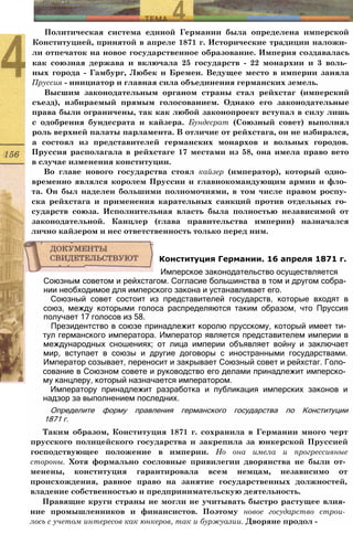 Политическая система единой Германии была определена имперской
Конституцией, принятой в апреле 1871 г. Исторические традиции наложи­
ли отпечаток на новое государственное образование. Империя создавалась
как союзная держава и включала 25 государств - 22 монархии и 3 воль­
ных города - Гамбург, Любек и Бремен. Ведущее место в империи заняла
Пруссия - инициатор и главная сила объединения германских земель.
Высшим законодательным органом страны стал рейхстаг (имперский
съезд), избираемый прямым голосованием. Однако его законодательные
права были ограничены, так как любой законопроект вступал в силу лишь
с одобрения бундесрата и кайзера. Бундесрат (Союзный совет) выполнял
роль верхней палаты парламента. В отличие от рейхстага, он не избирался,
а состоял из представителей германских монархов и вольных городов.
Пруссия располагала в рейхстаге 17 местами из 58, она имела право вето
в случае изменения конституции.
Во главе нового государства стоял кайзер (император), который одно­
временно являлся королем Пруссии и главнокомандующим армии и фло­
та. Он был наделен большими полномочиями, в том числе правом роспу­
ска рейхстага и применения карательных санкций против отдельных го­
сударств союза. Исполнительная власть была полностью независимой от
законодательной. Канцлер (глава правительства империи) назначался
лично кайзером и нес ответственность только перед ним.
Союзным советом и рейхстагом. Согласие большинства в том и другом собра­
нии необходимое для имперского закона и устанавливает его.
Союзный совет состоит из представителей государств, которые входят в
союз, между которыми голоса распределяются таким образом, что Пруссия
получает 17 голосов из 58.
Президентство в союзе принадлежит королю прусскому, который имеет ти­
тул германского императора. Император является представителем империи в
международных сношениях; от лица империи объявляет войну и заключает
мир, вступает в союзы и другие договоры с иностранными государствами.
Император созывает, переносит и закрывает Союзный совет и рейхстаг. Голо­
сование в Союзном совете и руководство его делами принадлежит имперско­
му канцлеру, который назначается императором.
Императору принадлежит разработка и публикация имперских законов и
надзор за выполнением последних.
Определите форму правления германского государства по Конституции
1871 г.
Таким образом, Конституция 1871 г. сохранила в Германии много черт
прусского полицейского государства и закрепила за юнкерской Пруссией
господствующее положение в империи. Но она имела и прогрессивные
стороны. Хотя формально сословные привилегии дворянства не были от­
менены, конституция гарантировала всем немцам, независимо от
происхождения, равное право на занятие государственных должностей,
владение собственностью и предпринимательскую деятельность.
Правящие круги страны не могли не учитывать быстро растущее влия­
ние промышленников и финансистов. Поэтому новое государство строи­
лось с учетом интересов как юнкеров, так и буржуазии. Дворяне продол -
Конституция Германии. 16 апреля 1871 г.
Имперское законодательство осуществляется
 