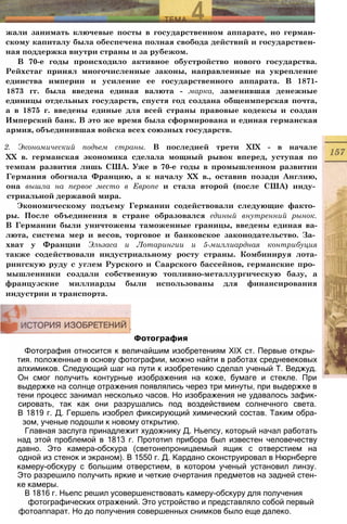 Фотография
Фотография относится к величайшим изобретениям XIX ст. Первые откры­
тия. положенные в основу фотографии, можно найти в работах средневековых
алхимиков. Следующий шаг на пути к изобретению сделал ученый Т. Веджуд.
Он смог получить контурные изображения на коже, бумаге и стекле. При
выдержке на солнце отражения появлялись через три минуты, при выдержке в
тени процесс занимал несколько часов. Но изображения не удавалось зафик-
сировать, так как они разрушались под воздействием солнечного света.
В 1819 г. Д. Гершель изобрел фиксирующий химический состав. Таким обра-
зом, ученые подошли к новому открытию.
Главная заслуга принадлежит художнику Д. Ньепсу, который начал работать
над этой проблемой в 1813 г. Прототип прибора был известен человечеству
давно. Это камера-обскура (светонепроницаемый ящик с отверстием на
одной из стенок и экраном). В 1550 г. Д. Кардано сконструировал в Нюрнберге
камеру-обскуру с большим отверстием, в котором ученый установил линзу.
Это разрешило получить яркие и четкие очертания предметов на задней стен-
ке камеры.
В 1816 г. Ньепс решил усовершенствовать камеру-обскуру для получения
фотографических отражений. Это устройство и представляло собой первый
фотоаппарат. Но до получения совершенных снимков было еще далеко.
жали занимать ключевые посты в государственном аппарате, но герман­
скому капиталу была обеспечена полная свобода действий и государствен­
ная поддержка внутри страны и за рубежом.
В 70-е годы происходило активное обустройство нового государства.
Рейхстаг принял многочисленные законы, направленные на укрепление
единства империи и усиление ее государственного аппарата. В 1871-
1873 гг. была введена единая валюта - марка, заменившая денежные
единицы отдельных государств, спустя год создана общеимперская почта,
а в 1875 г. введены единые для всей страны правовые кодексы и создан
Имперский банк. В это же время была сформирована и единая германская
армия, объединившая войска всех союзных государств.
2. Экономический подъем страны. В последней трети XIX - в начале
XX в. германская экономика сделала мощный рывок вперед, уступая по
темпам развития лишь США. Уже в 70-е годы в промышленном развитии
Германия обогнала Францию, а к началу XX в., оставив позади Англию,
она вышла на первое место в Европе и стала второй (после США) инду­
стриальной державой мира.
Экономическому подъему Германии содействовали следующие факто­
ры. После объединения в стране образовался единый внутренний рынок.
В Германии были уничтожены таможенные границы, введены единая ва-
люта, система мер и весов, торговое и банковское законодательство. За­
хват у Франции Эльзаса и Лотарингии и 5-миллиардная контрибуция
также содействовали индустриальному росту страны. Комбинируя лота-
рингскую руду с углем Рурского и Саарского бассейнов, германские про­
мышленники создали собственную топливно-металлургическую базу, а
французские миллиарды были использованы для финансирования
индустрии и транспорта.
 