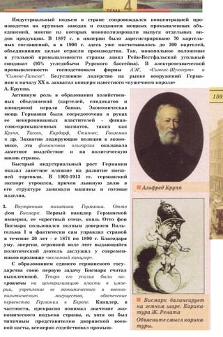 Индустриальный подъем в стране сопровождался концентрацией про­
изводства на крупных заводах и созданием мощных промышленных объ­
единений, многие из которых монополизировали выпуск отдельных ви­
дов продукции. В 1887 г. в империи было зарегистрировано 70 картель­
ных соглашений, а в 1900 г. здесь уже насчитывалось до 300 картелей,
объединявших целые отрасли производства. Так, монопольное положение
в угольной промышленности страны занял Рейн-Вестфальский угольный
синдикат (95% угледобычи Рурского бассейна). В электротехнической
промышленности господствовали фирмы АЭГ, «Сименс-Шуккерт» и
"Сименс-Гальске". Безусловное лидерство на рынке вооружений Герма­
нии к началу XX в. захватил концерн известного «пушечного короля»
А. Круппа.
Активную роль в образовании хозяйствен­
ных объединений (картелей, синдикатов и
концернов) играли банки. Экономическая
мощь Германии была сосредоточена в руках
ее некоронованных властителей - финан-
сово-промышленных магнатов, таких как
Крупп, Тиссен, Кирдорф, Стиннес, Ганземан
и др. Захватив лидирующие позиции в эконо­
мике, эта финансовая олигархия оказывала
заметное воздействие и на политическую
жизнь страны.
Быстрый индустриальный рост Германии
оказал заметное влияние на развитие внеш­
ней торговли. В 1901-1913 гг. германский
экспорт утроился, причем львиную долю в
его структуре занимали машины и готовые
изделия.
3. Внутренняя политика Германии. Отто
фон Бисмарк. Первый канцлер Германской
империи, ее «крестный отец», князь Отто фон
Бисмарк пользовался полным доверием Виль­
гельма I и фактически сам управлял страной
в течение 20 лет - с 1871 по 1890 г. Благодаря
уму. энергии, огромной воле этот выдающийся
политический деятель заслужил у современ-
ников прозвище «железный канцлер».
С образованием единого германского госу­
дарства свою первую задачу Бисмарк считал
выполеенной. Теперь его усилия были на­
правлены на централизацию власти в импе-
рии, укрепление ее экономического и военно-
политического могущества, обеспечение
первенства Германии в Европе. Канцлер, в
частности, прекрасно понимал значение эко-
номического подъема страны, и, хотя он был
типичным представителем дворянской воен-
ной касты, всемерно содействовал промыш-
 