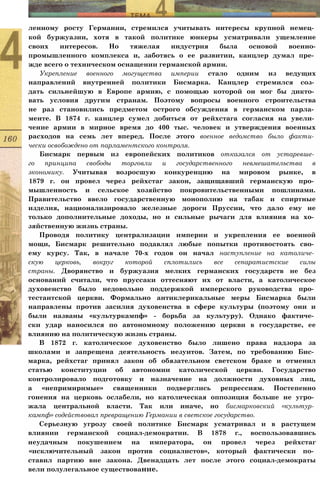 ленному росту Германии, стремился учитывать интересы крупной немец­
кой буржуазии, хотя в такой политике юнкеры усматривали ущемление
своих интересов. Но тяжелая индустрия была основой военно-
промышленного комплекса и, заботясь о ее развитии, канцлер думал пре­
жде всего о техническом оснащении германской армии.
Укрепление военного могущества империи стало одним из ведущих
направлений внутренней политики Бисмарка. Канцлер стремился соз­
дать сильнейшую в Европе армию, с помощью которой он мог бы дикто­
вать условия другим странам. Поэтому вопросы военного строительства
не раз становились предметом острого обсуждения в германском парла­
менте. В 1874 г. канцлер сумел добиться от рейхстага согласия на увели­
чение армии в мирное время до 400 тыс. человек и утверждения военных
расходов на семь лет вперед. После этого военное ведомство было факти­
чески освобождено от парламентского контроля.
Бисмарк первым из европейских политиков отказался от устаревше­
го принципа свободы торговли и государственного невмешательства в
экономику. Учитывая возросшую конкуренцию на мировом рынке, в
1879 г. он провел через рейхстаг закон, защищавший германскую про­
мышленность и сельское хозяйство покровительственными пошлинами.
Правительство ввело государственную монополию на табак и спиртные
изделия, национализировало железные дороги Пруссии, что дало ему не
только дополнительные доходы, но и сильные рычаги для влияния на хо­
зяйственную жизнь страны.
Проводя политику централизации империи и укрепления ее военной
мощи, Бисмарк решительно подавлял любые попытки противостоять сво­
ему курсу. Так, в начале 70-х годов он начал наступление на католиче­
скую церковь, вокруг которой сплотились все сепаратистские силы
страны. Дворянство и буржуазия мелких германских государств не без
оснований считали, что пруссаки оттесняют их от власти, а католическое
духовенство было недовольно поддержкой имперского руководства про­
тестантской церкви. Формально антиклерикальные меры Бисмарка были
направлены против засилия духовенства в сфере культуры (поэтому они и
были названы «культуркампф» - борьба за культуру). Однако фактиче­
ски удар наносился по автономному положению церкви в государстве, ее
влиянию на политическую жизнь страны.
В 1872 г. католическое духовенство было лишено права надзора за
школами и запрещена деятельность иезуитов. Затем, по требованию Бис­
марка, рейхстаг принял закон об обязательном светском браке и отменил
статью конституции об автономии католической церкви. Государство
контролировало подготовку и назначение на должности духовных лиц,
а «непримиримые» священники подверглись репрессиям. Постепенно
гонения на церковь ослабели, но католическая оппозиция больше не угро­
жала центральной власти. Так или иначе, но бисмарковский «культур­
кампф» содействовал превращению Германии в светское государство.
Серьезную угрозу своей политике Бисмарк усматривал и в растущем
влиянии германской социал-демократии. В 1878 г., воспользовавшись
неудачным покушением на императора, он провел через рейхстаг
«исключительный закон против социалистов», который фактически по­
ставил партию вне закона. Двенадцать лет после этого социал-демократы
вели полулегальное существование.
 