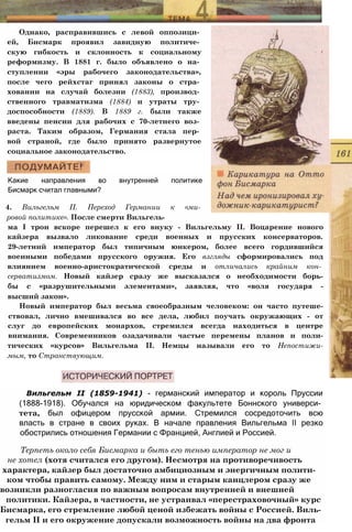 Однако, расправившись с левой оппозици­
ей, Бисмарк проявил завидную политиче­
скую гибкость и склонность к социальному
реформизму. В 1881 г. было объявлено о на­
ступлении «эры рабочего законодательства»,
после чего рейхстаг принял законы о стра­
ховании на случай болезни (1883), производ­
ственного травматизма (1884) и утраты тру­
доспособности (1889). В 1889 г. были также
введены пенсии для рабочих с 70-летнего воз­
раста. Таким образом, Германия стала пер­
вой страной, где было принято развернутое
социальное законодательство.
Какие направления во внутренней политике
Бисмарк считал главными?
4. Вильгельм II. Переход Германии к «ми­
ровой политике». После смерти Вильгель­
ма I трон вскоре перешел к его внуку - Вильгельму II. Воцарение нового
кайзера вызвало ликование среди военных и прусских консерваторов.
29-летний император был типичным юнкером, более всего гордившийся
военными победами прусского оружия. Его взгляды сформировались под
влиянием военно-аристократической среды и отличались крайним кон­
серватизмом. Новый кайзер сразу же высказался о необходимости борь-
бы с «разрушительными элементами», заявляя, что «воля государя -
высший закон».
Новый император был весьма своеобразным человеком: он часто путеше-
ствовал, лично вмешивался во все дела, любил поучать окружающих - от
слуг до европейских монархов, стремился всегда находиться в центре
внимания. Современников озадачивали частые перемены планов и поли-
тических «курсов» Вильгельма II. Немцы называли его то Непостижи-
мым, то Странствующим.
Вильгельм II (1859-1941) - германский император и король Пруссии
(1888-1918). Обучался на юридическом факультете Боннского универси­
тета, был офицером прусской армии. Стремился сосредоточить всю
власть в стране в своих руках. В начале правления Вильгельма II резко
обострились отношения Германии с Францией, Англией и Россией.
Терпеть около себя Бисмарка и быть его тенью император не мог и
не хотел (хотя считался его другом). Несмотря на противоречивость
характера, кайзер был достаточно амбициозным и энергичным полити-
ком чтобы править самому. Между ним и старым канцлером сразу же
возникли разногласия по важным вопросам внутренней и внешней
политики. Кайзера, в частности, не устраивал «перестраховочный» курс
Бисмарка, его стремление любой ценой избежать войны с Россией. Виль-
гельм ІІ и его окружение допускали возможность войны на два фронта
 
