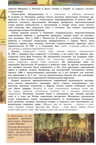 (против Франции и России) и были готовы к борьбе за передел колони­
ального мира.
Разногласия обнаружились и в отношении к рабочему движению.
В отличие от Бисмарка, кайзер считал опасным продолжать политику ре­
прессий и был склонен к социальному маневрированию. В начале 1890 г.
рейхстаг отклонил предложение Бисмарка превратить «исключительный
закон против социалистов» в постоянный, и вскоре после этого «желез­
ный канцлер» был вынужден уйти в отставку. Его сменил ставленник
императора генерал Лео Каприви.
Смена режима власти в Германии сопровождалась многочисленными
заявлениями кайзера о намерении проводить «новый курс» во внутрен­
ней политике. Уже в 1890 г. Вильгельм II пообещал улучшить положение
рабочих и смягчить социальную напряженность в стране. После этого
рейхстаг принял ряд законов, частично ограничивавших произвол пред­
принимателей. В 1891 г. в Германии был введен 11-часовой рабочий день
для женщин и запрещен труд детей до 13 лет.
Однако либеральный «новый курс» кайзера оказался недолговечным.
В 1894 г. Каприви был отправлен в отставку, а на смену ему пришел пре­
старелый князь фон Гогенлоэ. Во внутренней политике эта кадровая пере­
становка знаменовала поворот от социального реформизма к реакции,
новым репрессиям против левой оппозиции. На протяжении пяти лет
окружение Вильгельма II подавало в рейхстаг один за другим законопроек­
ты, которые должны были ограничить и без того урезанные гражданские
права и свободы немцев. Например, так называемый «каторжный законо­
проект» 1899 г. предусматривал наказание до 3 лет каторги для участни­
ков забастовок и до 5 лет - для их организаторов. Однако все эти законопро­
екты были провалены в парламенте либеральными партиями.
Бурное развитие промышленности, переросшей возможности внутрен­
него рынка, вынуждало правящие круги страны поддерживать гер­
манскую торговую экспансию в Европе, искать «новые свободные места»
для сбыта товаров. Вступив на путь колониальных захватов позже дру­
гих стран, Германия значительно уступала им в размерах захваченных
территорий. Немецкие колонии были в двенадцать раз меньше англий­
ских и к тому же бедны сырьевыми ресурсами. Имперское руководство
остро переживало такую «несправедливость» и, активизируя колониаль­
ную политику, впервые поставило вопрос о переделе уже поделенного ев­
ропейскими странами мира. «Прошли уже те времена, - заявлял в рейх­
стаге будущий канцлер Бернгард фон Бюлов, - когда другие народы делили
между собой земли и воды... Мы требуем и для себя места под солнцем».
 