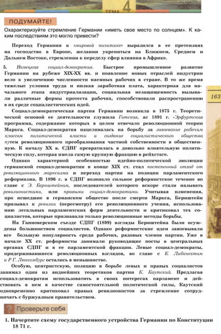 Охарактеризуйте стремление Германии «иметь свое место по солнцем». К ка­
ким последствиям это могло привести?
Переход Германии к «мировой политике» выразился в ее претензиях
на господство в Европе, желании укрепиться на Ближнем, Среднем и
Дальнем Востоке, стремлении к переделу сфер влияния в Африке.
5. Немецкая социал-демократия. Быстрое промышленное развитие
Германии на рубеже XIX-XX вв. и появление новых отраслей индустрии
вело к увеличению численности наемных рабочих в стране. В то же время
тяжелые условия труда и низкая заработная плата, характерная для на­
чального этапа индустриализации, социальная незащищенность вызыва­
ли различные формы протеста рабочих, способствовали распространению
в их среде социалистических идей.
Социал-демократическая партия Германии возникла в 1875 г. Теорети­
ческой основой ее деятельности служила Готская, ас 1891 г. -Эрфуртская
программа, содержание которых в целом отвечало революционной теории
Маркса. Социал-демократия нацеливалась на борьбу за завоевание рабочим
классом политической власти и создание социалистического общества
путем революционного преобразования частной собственности в обществен­
ную. К началу XX в. СДПГ превратилась в довольно влиятельную полити­
ческую силу, которая имела самую крупную фракцию в рейхстаге.
Однако характерной особенностью идейно-политической эволюции
германской социал-демократии в конце XIX ст. стал постепенный отход от
революционного марксизма и переход партии на позиции парламентского
реформизма. В 1896 г. в СДПГ возникло сильное реформистское течение во
главе с Э. Бернштейном, последователей которого вскоре стали называть
ревизионистами, или правыми социал-демократами. Учитывая изменения,
про исшедшие в германском обществе после смерти Маркса, Бернштейн
призывал к ревизии (пересмотру) его революционного учения, использова-
нию легальных парламентских форм деятельности и критиковал тех со­
циалистов, которые признавали только революционные методы борьбы.
На Ганноверском съезде СДПГ (1899) взгляды Бернштейна были осуж­
дены большинством социалистов. Однако реформистские идеи завоевывали
все большую популярность среди рабочих, рядовых членов партии. Уже в
начале XX ст. реформисты занимали руководящие посты в центральных
органах СДПГ и в ее парламентской фракции. Левые социал-демократы,
придерживавшиеся революционных взглядов, во главе с К. Либкнехтом
и Р Г. Люксембург остались в меньшинстве.
Особую, центристскую, позицию в борьбе левых и правых социалистов
занимал один из виднейших теоретиков партии К. Каутский. Предлагая
социал-демократам использоватить в своих интересах парламент и дей-
ствовать в нем в качестве самостоятельной политической силы, Каутский
одновременно критиковал правых ревизионистов за стремление сотруд-
ничатъ с буржуазным правительством.
1. Начертите схему государственного устройства Германии по Конституции
18 71 г.
 