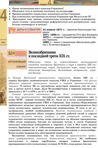 2. Какие полномочия имел канцлер Германии?
3. Объясните суть и значение политики «культуркамф».
4. Проанализируйте социальное законодательство Германии.
5. Как изменилась внутренняя политика Германии при Вильгельме II?
6. Выскажите свое мнение относительно немецкой социал-демократии:
какое течение - революционное, реформистское или центристское - вам
больше импонирует и почему?
16 апреля 1871 г. - принятие Конституции Гер­
мании.
1871 -1890 гг. - канцлерство Отто фон Бисмарка.
1875 г. - создание Социал-демократической пар­
тии Германии.
1889 г. - закон о пенсионном обеспечении рабо­
чих с 70-летнего возраста.
Великобритания
в последней трети XIX ст.
Объясните, какие из нижеследующих высказываний
касаются положения Британии в мире в середине XIX ст.:
повелительница морей, мастерская мира, самая последо­
вательная демократия, богатейшая метрополия, миро­
вой банкир.
1. Потеря Британией промышленного первенства. Конец XIX ст. -
период быстрого экономического подъема США и Германии - для Англии
обернулся утратой монопольных позиций в мировой промышленности и
торговле. К началу XX ст. английская индустрия занимала уже не пер­
вое, а третье место в мире. Доля Великобритании в мировой торговле со­
кратилась с 22 % в 1870 г. до 15 % в 1900 г.
Главной причиной отставания страны была устаревшая техниче­
ская база промышленности. Английская индустрия, сложившаяся еще в
конце XVIII - первой половине XIX ст., была не в силах конкурировать с
передовыми предприятиями США и Германии. Для замены оборудования
требовались немалые средства и далеко не каждый предприниматель был
готов осуществить дорогие технические нововведения. В этом и не ус­
матривалось особой необходимости. Наличие колониальных владений с
необъятными рынками сбыта товаров, дешевой рабочей силой и сырьем
позволяло получать высокие прибыли и при устаревшей технике, но
техническое отставание очень скоро отразилось на объемах производства.
США стали опережать Англию по выплавке чугуна и стали. Германия
оказалась серьезным конкурентом в торговле и уже в 90-х годах начала
теснить Британию на ее собственных рынках. Английский текстиль еще
удерживал первенство в мире, но положение металлургии и металлообра­
ботки сильно подрывалось иностранной конкуренцией.
Положение осложнялось тем, что британское правительство продол­
жало придерживаться политики беспошлинной торговли. Но свободное
поступление в страну зарубежных товаров ставило британских
предпринимателей в невыгодные условия. В 70-80-е годы рынки Англии
 