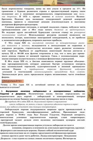 были переполнены товарами, цены на них упали в среднем на 40%. По
сравнению с бурным развитием страны в предшествующий период такое
положение дел в экономике воспринималось современниками как «вели­
кая депрессия». В 1875 г. кризис охватил и сельское хозяйство Велико­
британии. Падение цен, вызванное конкуренцией дешевой заморской
пшеницы, привело к снижению' доходов землевладельцев и массовому
разорению фермеров-арендаторов.
Сложная рыночная ситуация, в которой оказалась страна, побудила часть
промышленников уже в 80-е годы начать движение за протекционизм.
Но ведущие круги английской буржуазии сделали ставку на расширение
колониальных владений. Использование ресурсов колоний позволяло им
восполнить потери, нанесенные иностранной конкуренцией, и, не прибегая
к экономическим реформам, сохранять высокие прибыли.
С 70-х годов XIX ст. английский капитал во всевозрастающих разме­
рах вывозится в колонии, вкладывается в эксплуатацию их сырьевых и
аграрных ресурсов,- строительство железных дорог, развитие колониаль­
ной торговли. Прибыли от зарубежных инвестиций Англии достигли к
началу XX в. 90-100 млн фунтов стерлингов в год, что в пять раз превы­
шало доходы страны от внешней торговли. Связь с колониальными окра­
инами империи осуществлялась с помощью финансовых учреждений.
В 90-х годах XIX ст. в Англии появляются первые крупные объедине­
ния предпринимателей, которые довольно быстро установили контроль
над колониальной торговлей, судостроительной и военной промышлен-
ностью. Однако в традиционных отраслях британской индустрии
угольной и текстильной) монополизировать производство было сложнее.
Значительную роль здесь продолжали играть независимые, часто семейные
фирмы.
Почему с 70-х годов XIX в. английский капитал во все больших размерах
вывозится в колонии?
2. Внутренняя политика либеральных и консервативных кабинетов.
Гладстон и Дизраэли. Политическая жизнь Англии определялась со-
перничеством двух партий - либеральной и консервативной, которые
возникли на основе бывших парламентских группировок вигов и тори.
До середины 80-х годов XIX ст. безусловный перевес в парламенте
имели либералы, но затем, в связи с кризисом идеологии партии и еерас-
колом, они надолго уступают свои позиции консерваторам.
Либеральную партию поддерживали широкие круги промышленной и
торговой буржуазии, квалифицированные рабочие. Признанным лиде-
ром партии в 70-80-е годы был Уильям Гладстон. Огромный авторитет,
многолетняя успешная парламентская карьера, слава «миротворца»,
ораторский талант делали этого политика настоящим кумиром англий-
ской буржуазии.
Долгое время консервативная партия уступала либералам по силе и
влиянию, опираясь в основном на земельную аристократию, крупных
фермеров и англиканскую церковь. Однако гибкий политический курс
привлек впоследствии на ее сторону представителей финансово-промыш-
ленных кругов и даже часть рабочих. Лидер консерваторов - Бенджамин
Дизраэли - слыл одним из самых ловких политиков страны. Несмотря на
 