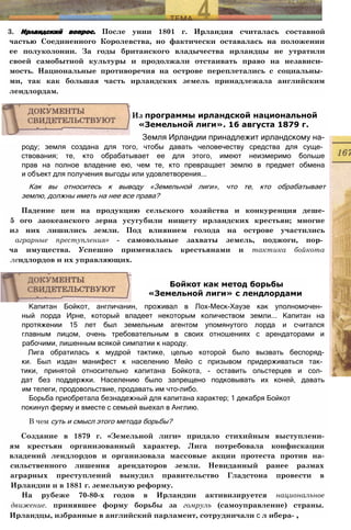3. Ирландский вопрос. После унии 1801 г. Ирландия считалась составной
частью Соединенного Королевства, но фактически оставалась на положении
ее полуколонии. За годы британского владычества ирландцы не утратили
своей самобытной культуры и продолжали отстаивать право на независи­
мость. Национальные противоречия на острове переплетались с социальны­
ми, так как большая часть ирландских земель принадлежала английским
лендлордам.
роду; земля создана для того, чтобы давать человечеству средства для суще­
ствования; те, кто обрабатывает ее для этого, имеют неизмеримо больше
прав на полное владение ею, чем те, кто превращает землю в предмет обмена
и объект для получения выгоды или удовлетворения...
Как вы относитесь к выводу «Земельной лиги», что те, кто обрабатывает
землю, должны иметь на нее все права?
Падение цен на продукцию сельского хозяйства и конкуренция деше-
5 ого заокеанского зерна усугубили нищету ирландских крестьян; многие
из них лишились земли. Под влиянием голода на острове участились
аграрные преступления» - самовольные захваты земель, поджоги, пор­
ча имущества. Успешно применялась крестьянами и тактика бойкота
лендлордов и их управляющих.
Капитан Бойкот, англичанин, проживал в Лох-Меск-Хаузе как уполномочен­
ный лорда Ирне, который владеет некоторым количеством земли... Капитан на
протяжении 15 лет был земельным агентом упомянутого лорда и считался
главным лицом, очень требовательным в своих отношениях с арендаторами и
рабочими, лишенным всякой симпатии к народу.
Лига обратилась к мудрой тактике, целью которой было вызвать беспоряд-
ки. Был издан манифест к населению Мейо с призывом придерживаться так­
тики, принятой относительно капитана Бойкота, - оставить ольстерцев и сол­
дат без поддержки. Населению было запрещено подковывать их коней, давать
им телеги, продовольствие, продавать им что-либо.
Борьба приобретала безнадежный для капитана характер; 1 декабря Бойкот
покинул ферму и вместе с семьей выехал в Англию.
В чем суть и смысл этого метода борьбы?
Создание в 1879 г. «Земельной лиги» придало стихийным выступлени-
ям крестьян организованный характер. Лига потребовала конфискации
владеннй лендлордов и организовала массовые акции протеста против на-
сильственного лишения арендаторов земли. Невиданный ранее размах
аграрных преступлений вынудил правительство Гладстона провести в
Ирландии и в 1881 г. земельную реформу.
На рубеже 70-80-х годов в Ирландии активизируется национальное
движение. принявшее форму борьбы за гомруль (самоуправление) страны.
Ирландцы, избранные в английский парламент, сотрудничали с л ибера- ,
Бойкот как метод борьбы
«Земельной лиги» с лендлордами
Из программы ирландской национальной
«Земельной лиги». 16 августа 1879 г.
Земля Ирландии принадлежит ирландскому на-
 