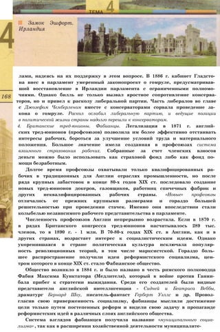 лами, надеясь на их поддержку в этом вопросе. В 1886 г. кабинет Гладсто­
на внес в парламент умеренный законопроект о гомруле, предусматривав­
ший восстановление в Ирландии парламента с ограниченными полномо­
чиями. Однако билль не только вызвал яростное сопротивление консерва-
торов, но и привел к расколу либеральной партии. Часть либералов во главе
с Джозефом Чемберленом вместе с консерваторами сорвала проведение за­
кона о гомруле. Раскол ослабил либеральную партию, и ведущие позиции
в политической жизни страны надолго перешли к консерваторам.
4. Британские тред-юнионы. Фабианцы. Легализация в 1871 г. англий­
ских тред-юнионов (профсоюзов) позволила им более эффективно отстаивать
интересы рабочих, бороться за улучшение условий труда и материального
положения. Большое значение имела созданная в профсоюзах система
взаимного страхования рабочих. Собранные за счет членских взносов
деньги можно было использовать как страховой фонд либо как фонд по­
мощи безработным.
Долгое время профсоюзы охватывали только квалифицированных ра­
бочих в традиционных для Англии отраслях промышленности, но после
ряда крупных забастовок в конце 80-х годов XIX ст. последовало создание
новых тред-юнионов докеров, газовщиков, работниц спичечных фабрик и
других неквалифицированных рабочих страны. «Новые» профсоюзы
отличались от прежних крупными размерами и гораздо большей
решительностью при проведении стачек. Именно они впоследствии стали
колыбелью независимого рабочего представительства в парламенте.
Численность профсоюзов Англии непрерывно возрастала. Если в 1870 г.
в рядах Британского конгресса тред-юнионов насчитывалось 289 тыс.
членов, то в 1890 г. - 1 млн. В 70-80-х годах XIX ст. в Англии, как и в
других странах, возрастает интерес к социалистическим идеям. Однако
укоренившаяся в стране политическая культура исключала популяр­
ность революционных теорий, в том числе марксистской. Гораздо боль­
шее распространение получили идеи реформистского социализма, цен­
тром которого в конце XIX ст. стало Фабианское общество.
Общество возникло в 1884 г. и было названо в честь римского полководца
Фабия Максима Кунктатора (Медлителя), который в войне против Ганни­
бала прибег к стратегии выжидания. Среди его создателей были видные
представители английской интеллигенции - Сидней и Беатриса Веббы,
драматург Бернард Шоу, писатель-фантаст Герберт Уэллс и др. Провоз­
гласив свою приверженность социализму, фабианцы мыслили достижение
цели только путем постепенных реформ и видели свою задачу в пропаганде
реформистских идей в различных слоях английского общества.
Система взглядов фабианцев получила название «муниципального социа­
лизма» , так как в расширении хозяйственной деятельности муниципалите-
 