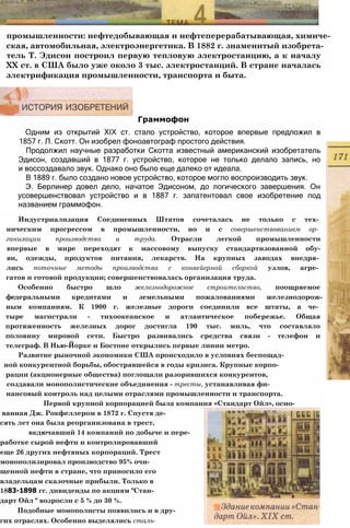промышленности: нефтедобывающая и нефтеперерабатывающая, химиче­
ская, автомобильная, электроэнергетика. В 1882 г. знаменитый изобрета­
тель Т. Эдисон построил первую тепловую электростанцию, а к началу
XX ст. в США было уже около 3 тыс. электростанций. В стране началась
электрификация промышленности, транспорта и быта.
Граммофон
Одним из открытий XIX ст. стало устройство, которое впервые предложил в
1857 г. Л. Скотт. Он изобрел фоноавтограф простого действия.
Продолжил научные разработки Скотта известный американский изобретатель
Эдисон, создавший в 1877 г. устройство, которое не только делало запись, но
и воссоздавало звук. Однако оно было еще далеко от идеала.
В 1889 г. было создано новое устройство, которое могло воспроизводить звук.
Э. Берлинер довел дело, начатое Эдисоном, до логического завершения. Он
усовершенствовал устройство и в 1887 г. запатентовал свое изобретение под
названием граммофон.
Индустриализация Соединенных Штатов сочеталась не только с тех­
ническим прогрессом в промышленности, но и с совершенствованием ор­
ганизации производства и труда. Отрасли легкой промышленности
впервые в мире переходят к массовому выпуску стандартизованной обу-
ви, одежды, продуктов питания, лекарств. На крупных заводах внедря­
лись поточные методы производства с конвейерной сборкой узлов, агре­
гатов и готовой продукции; совершенствовалась организация труда.
Особенно быстро шло железнодорожное строительство, поощряемое
федеральными кредитами и земельными пожалованиями железнодорож-
ным компаниям. К 1900 г. железные дороги соединили все штаты, а че­
тыре магистрали - тихоокеанское и атлантическое побережье. Общая
протяженность железных дорог достигла 190 тыс. миль, что составляло
половину мировой сети. Быстро развивались средства связи - телефон и
телеграф. В Нью-Йорке и Бостоне открылись первые линии метро.
Развитие рыночной экономики США происходило в условиях беспощад-
ной конкурентной борьбы, обострявшейся в годы кризиса. Крупные корпо-
рации (акционерные общества) поглощали разорившихся конкурентов,
создавали монополистические объединения - тресты, устанавливая фи-
нансовый контроль над целыми отраслями промышленности и транспорта.
Первой крупной корпорацией была компания «Стандарт Ойл», осно-
ванная Дж. Рокфеллером в 1872 г. Спустя де-
сять лет она была реорганизована в трест,
вкдючавший 14 компаний по добыче и пере-
работке сырой нефти и контролировавший
еще 26 других нефтяных корпораций. Трест
монополизировал производство 95% очи-
щенной нефти в стране, что приносило его
владельцам сказочные прибыли. Только в
1883-1898 гг. дивиденды по акциям "Стан-
дарт Ойл " возросли с 5 % до 30 %.
Подобные монополисты появились и в дру-
гих отраслях. Особенно выделялись сталь-
 