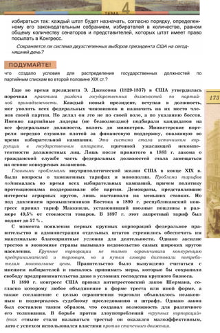 избираться так: каждый штат будет назначать, согласно порядку, определен­
ному его законодательным собранием, избирателей в количестве, равном
общему количеству сенаторов и представителей, которых штат имеет право
посылать в Конгресс.
Сохраняется ли система двухстепенных выборов президента США на сегод­
няшний день?
что создало условия для распределения государственных должностей по
партийным спискам во второй половине XIX ст.?
Еще во время президента Э. Джексона (1829-1837) в США утвердилась
порочная практика раздачи государственных должностей по партий­
ной принадлежности. Каждый новый президент, вступая в должность,
мог уволить всех федеральных чиновников и назначить на их место чле­
нов своей партии. Но делал он это не по своей воле, а по указанию боссов.
Именно партийные лидеры (не безвозмездно) подбирали кандидатов на
все федеральные должности, вплоть до министров. Министерские порт-
рели нередко служили платой за финансовую поддержку, оказанную во
время избирательной кампании. Эта система стала источником кор­
рупции в государственном аппарате, причиной ужасающей некомпе­
тентности должностных лиц. Лишь после принятого в 1883 г. закона о
гражданской службе часть федеральных должностей стала замещаться
на основе конкурсных экзаменов.
Главными проблемами внутриполитической жизни США в конце XIX в.
были вопросы о таможенных тарифах и монополии. Проблема тарифов
поднималась во время всех избирательных кампаний, причем политику
протекционизма поддерживали обе партии. Демократы, представлявшие
интересы аграрных кругов, лишь настаивали на меньших ставках. Но
под давлением промышленников Востока в 1890 г. республиканский кон­
гресс принял тариф Маккинли, установивший ввозные пошлины в раз­
мере 49,5% от стоимости товаров. В 1897 г. этот запретный тариф был
поднят до 57 % .
С момента появления первых крупных корпораций федеральное пра-
вительство и администрация отдельных штатов стремились обеспечить им
максимально благоприятные условия для деятельности. Однако засилие
трестов в экономике страны вызывало недовольство самых широких кругов
населения. Крупные корпорации не только ограничивали конкуренцию
предпринимателей и торговцев, но и путем сговора диктовали потреби-
телям монопольные цены. Правительство было вынуждено считаться с
мнением избирателей и пыталось принимать меры, которые бы сохранили
свободу предпринимательства даже в условиях господства крупного бизнеса.
В 1890 г. конгресс США принял антитрестовский закон Шермана, со-
гласно которому любое объединение в форме треста или иной форме, а
также соглашение с целью ограничения торговли объявлялось незакон­
ным и подвергалось судебному преследованию и штрафу. Однако закон
был составлен таким образом, что создавал возможность для различного
его толкования. В борьбе против злоупотреблений «крупных корпораций»
(так отныне стали называться тресты) он оказался малоэффективным,
зато с успехом использовался властями против стачечного движения.
 
