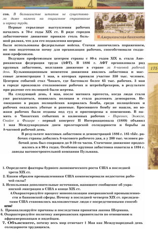 сов. В большинстве штатов не существова­
ло даже намека на социальное страхование
и охрану труда.
Первые серьезные выступления рабочих
начались в 70-е годы XIX ст. В ряде городов
забастовочное движение приняло столь боль­
шой размах, что для его подавления впервые
были использованы федеральные войска. Стачки закончились поражением,
но они подготовили почву для организации рабочих, способствовали созда­
нию профсоюзов.
Ведущим профсоюзным центром страны с 80-х годов XIX в. стала Аме­
риканская федерация труда (АФТ). В 1886 г. АФТ организовала ряд
крупных забастовок, возглавив движение в стране за 8-часовой рабочий
день. Кульминационным моментом движения явились забастовка и мас­
совые демонстрации 1 мая, в которых приняли участие 350 тыс. человек.
Центром событий стал Чикаго, где бастовало более 65 тыс. рабочих. 3 мая
в городе произошло столкновение рабочих и штрейкбрехеров, в результате
при разгоне его полицией были жертвы.
На следующий день, 4 мая, после митинга протеста, когда люди стали
уже расходиться, появилась полиция и стала разгонять демократов. Не-
ожиданно в рядах полицейских взорвалась бомба, среди полицейских и
рабочих оказались убитые и раненые. Бросившего бомбу не нашли, но во-
жаки рабочих были отданы под суд и приговорены к повешению. В па­
мять о Чикагских событиях и казненных рабочих - Парсонсе, Энжеле,
Спайсе и Фишере - первый конгресс II Интернационала (1889) объявил
1 мая Международным днем пролетарской солидарности и борьбы за
8-часовой рабочий день.
В результате массовых забастовок и демонстраций 1886 г. 185 тЫс. ра-
бочих страны добились 8-часового рабочего дня, а у 200 тыс. человек ра­
бочий день был сокращен до 9-10-ти часов. Стачечное движение продол-
жалось и в 90-х годах. Особенно крупная забастовка охватила в 1894 г.
заводы вагоностроительной компании Пульмана.
1. Определите факторы бурного экономического роста США в последней
трети XIX ст.
2. Каким образом промышленники США компенсировали недостаток рабо­
чей силы?
3. Использовав дополнительные источники, напишите сообщение об укра-
инской эмиграции в США в конце XIX ст.
4.Охарактеризуйте процесс монополизации американской промышленно­
сти и банковской сферы. Почему в последней четверти XIX ст. президен-
тами США становились малоизвестные люди с посредственными способ-
ностями?
5. Проанализируйте причины и последствия принятия закона Шермана.
6. Охарактеризуйте политику американских правительств по отношению к
афроамериканцам и индейцам.
7. Объясните, почему весь мир отмечает 1 Мая как Международный день
солидарноти трудящихся.
 