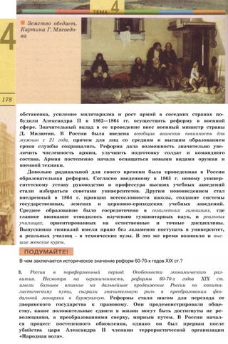 обстановка, усиление милитаризма и рост армий в соседних странах по­
будили Александра II в 1862—1864 гг. осуществить реформу в военной
сфере. Значительный вклад в ее проведение внес военный министр страны
Д. Милютин. В России была введена всеобщая воинская повинность для
мужнин с 21 года, причем для лиц со средним и высшим образованием
сроки службы сокращались. Реформа дала возможность значительно уве­
личить численность армии, улучшить подготовку солдат и командного
состава. Армия постепенно начала оснащаться новыми видами оружия и
военной техники.
Довольно радикальной для своего времени была проведенная в России
образовательная реформа. Согласно введенному в 1863 г. новому универ­
ситетскому уставу руководство и профессура высших учебных заведений
стали избираться советами университетов. Другим нововведением стал
внедренный в 1864 г. принцип всесословности школы, создание системы
государственных, земских и церковно-приходских учебных заведений.
Среднее образование было сосредоточено в семилетних гимназиях, где
главное внимание отводилось изучению гуманитарных наук, и реальных
училищах, ориентированных на естественные и точные дисциплины.
Выпускники гимназий имели право без экзаменов поступать в университет,
а реальных училищ - в технические вузы. В это же время возникли и выс­
шие женские курсы.
В чем заключается историческое значение реформ 60-70-х годов XIX ст.?
3. Россия в пореформенный период. Особенности экономического раз­
вития. Несмотря на ограниченность, реформы 60-70-х годов XIX ст.
имели большое влияние на дальнейшее продвижение России по капита­
листическому пути, сыграли значительную роль в преобразовании фео­
дальной монархии в буржуазную. Реформы стали шагом для перехода от
дворянского государства к правовому. Они продемонстрировали обще­
ству, какие положительные сдвиги в жизни могут быть достигнуты не ре­
волюциями, а преобразованиями сверху, мирным путем. В России начал­
ся процесс постепенного обновления, однако он был прерван после
убийства царя Александра II членами террористической организации
«Народная воля».
 