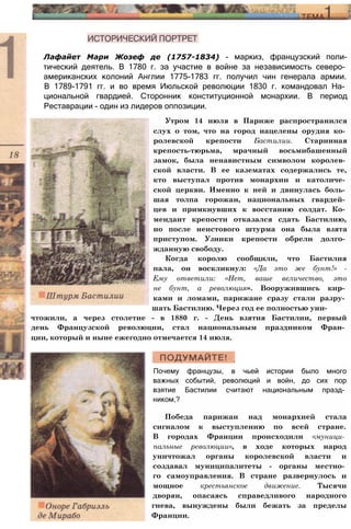 Лафайет Мари Жозеф де (1757-1834) - маркиз, французский поли-
тический деятель. В 1780 г. за участие в войне за независимость северо­
американских колоний Англии 1775-1783 гг. получил чин генерала армии.
В 1789-1791 гг. и во время Июльской революции 1830 г. командовал На­
циональной гвардией. Сторонник конституционной монархии. В период
Реставрации - один из лидеров оппозиции.
Утром 14 июля в Париже распространился
слух о том, что на город нацелены орудия ко­
ролевской крепости Бастилии. Старинная
крепость-тюрьма, мрачный восьмибашенный
замок, была ненавистным символом королев­
ской власти. В ее казематах содержались те,
кто выступал против монархии и католиче­
ской церкви. Именно к ней и двинулась боль­
шая толпа горожан, национальных гвардей­
цев и примкнувших к восстанию солдат. Ко­
мендант крепости отказался сдать Бастилию,
но после неистового штурма она была взята
приступом. Узники крепости обрели долго­
жданную свободу.
Когда королю сообщили, что Бастилия
пала, он воскликнул: «Да это же бунт!» -
Ему ответили: «Нет, ваше величество, это
не бунт, а революция». Вооружившись кир­
ками и ломами, парижане сразу стали разру­
шать Бастилию. Через год ее полностью уни­
чтожили, а через столетие - в 1880 г. - День взятия Бастилии, первый
день Французской революции, стал национальным праздником Фран­
ции, который и ныне ежегодно отмечается 14 июля.
Почему французы, в чьей истории было много
важных событий, революций и войн, до сих пор
взятие Бастилии считают национальным празд­
ником,?
Победа парижан над монархией стала
сигналом к выступлению по всей стране.
В городах Франции происходили «муници­
пальные революции», в ходе которых народ
уничтожал органы королевской власти и
создавал муниципалитеты - органы местно­
го самоуправления. В стране развернулось и
мощное крестьянское движение. Тысячи
дворян, опасаясь справедливого народного
гнева, вынуждены были бежать за пределы
Франции.
 