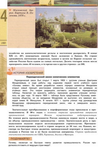 хозяйство на капиталистические рельсы и постепенно разорялись. В конце
XIX ст. 40% помещичьих имений было заложено в банках. По стране
урожайность постепенно возрастала, однако в целом по Европе сельское хо­
зяйство России было одним из самых отсталых. Десять гектаров земли могли
прокормить лишь 40 человек, в то время как в других странах - до 500.
Периодический закон химических элементов
Периодический закон был открыт 1 марта 1869 г. русским ученым Дмитрием
Менделеевым, в ходе работы над изданием первой части учебного курса
«Основы химии». Во время разработки нового порядка элементов Менделеев
открыл новый принцип расстановки элементов, основанный на размерах их
атомных масс. Эта теория разрешила составить знаменитую периодическую
таблицу. Несмотря на важность работы, признание другими учеными затяну­
лось на два года. 19 марта 1869 г. таблица была представлена Русскому хими­
ческому обществу, но на заседании Менделеев не выступал, его заменил мо­
лодой химик М. Меншуткин. В начале 1871 г. группа ученых под руководством
Менделеева сформировала периодический закон, чем и завершила много­
летний труд.
Значительные преобразования в пореформенные годы произошли в про­
мышленности. В 90-х годах в основных отраслях производства завершился
промышленный переворот. Начала осуществляться индустриализация.
По темпам роста промышленности Россия занимала первое место в мире, а
по объему промышленного производства - пятое. Значительную роль в про­
мышленном подъеме играло железнодорожное строительство. Протяжен­
ность железнодорожных путей в стране возросла до 50 тыс. км. Однако, не­
смотря на быстрые темпы развития, промышленный переворот и индустриа­
лизация в России так и не были полностью завершены. Страна продолжала
значительно отставать от США, Германии, Англии и Франции.
Почему, несмотря на быстрые темпы развития промышленности, Россия про­
должала отставать от ведущих стран мира?
 