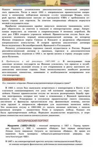 Однако попытка установления дипломатических отношений заверши­
лась провалом. Тогда в июле 1853 г. американское правительство напра­
вило к японскому побережью военную эскадру коммодора Перри, кото­
рый вручил официальное письмо от президента США с требованием от­
крыть страну для торговли. За ответом американцы обещали вернуться
весной следующего года.
Прибытие американцев крайне напугало японских чиновников, кото­
рые обратились за советом к князьям и императорскому двору. Амери­
канцы вернулись за ответом в сопровождении 9 военных кораблей. На
этот раз США открыто угрожали войной. Правительство сегуна было вы­
нуждено подписать первый японо-американский договор, по которому
Япония открывала порты Симода и Хокадате и разрешала образование
американского консульства. В скором времени аналогичные договоры
были подписаны с Великобританией, Францией и Голландией.
Попытку установления торговых связей осуществила и Россия. Первый
российско-японский договор о границах, торговле и дипломатических
отношениях был подписан в 1855 г. во время визита в страну эскадры адми­
рала Путятина.
2. Предпосылки и ход революции 1867-1868 гг. В последующие годы
давление великих государств на Японию усилилось, что привело к ослаб­
лению ведущих позиций сегуна и его сторонников и росту массового не­
довольства населения страны. Этим воспользовались наиболее развитые
юго-западные княжества, заявившие о необходимости возвращения вла-
сти императору.
Как повлияло «открытие»Япониинавнутриполитическуюситуациювстране?
В 1863 г. сегун был вынужден встретиться с императором в Киото и со­
гласиться санкционировать его указ «об изгнании варваров», т.е. евро­
пейцев. Однако правительство сегуна не желало развертывать борьбу про­
тив иностранцев, которые все чаще в отношениях с Японией применяли
военную силу. Усматривая в сегунском правительстве своего союзника,
англичане и французы предоставляли ему финансовую помощь, постав-
ляли оружие и направляли офицеров для подготовки японских войск.
Это позволило сегуну в 1862-1864 гг. начать военные действия с оппози-
ционным центром - княжеством Теею и одержать победу. Однако это
была кратковременная победа. Народное недовольство возрастало, и пере-
довые княжества возглавили антисегунское движение.
Муцухито (1852-1912) - японский император с 1867 г. Период правле­
ния Муцухито с 1868 г. назывался «Мэйдзи». Был первым императором
Японии после свержения Сегуната на протяжении «Мэйдзи». Во время его
правления были проведены либерально-демократические реформы, при-
нята Конституция 1889 г.
В 1867 г. на императорский престол вступил пятнадцатилетний Муцу-
от имени которого фактически действовали оппозиционные княже-
 