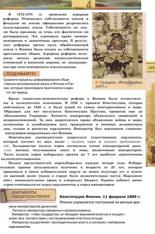 В 1872-1873 гг. проведена аграрная
реформа. Отменялась собственность князей и
феодалов на землю, официально разрешалась
купля-продажа земли. Собственность на зем­
лю была признана за теми, кто фактически ею
распоряжался. Это узаконило права «новых»
помещиков и зажиточных крестьян. В резуль­
тате реформы третья часть обрабатываемой
земли в Японии была изъята из собственности
крестьянских общин. Аграрная реформа поло­
жила начало развитию капиталистических
отношений в японской деревне, не ликвидиро­
вав при этом помещичьего землевладения.
Сравните процессы реформирования обще-
ственно-экономической жизни в Японии и Рос­
сии, которые происходили практически в один
тот же период.
Кроме социально-экономических реформ в Японии были осуществле­
ны и политические изменения. В 1889 г. принята Конституция, которая
действовала до 1946 г. и была одной из самых консервативных в мире.
Образцом для нее послужила Конституция Пруссии, принятая еще до
объединения Германии. Личность императора объявлялась священной и
неприкосновенной. За ним закреплялось право объявления войны и мира,
назначения и освобождения всех гражданских и военных должностных
лиц, созыва и роспуска парламента. Император был верховным главноко-
мандующим вооруженных сил Японии.
Конституция законодательно закрепляла существование парламента,
который состоял из двух палат - палаты пэров и палаты представите­
лей. Большинство палаты пэров составляли члены императорской дина­
стии. высшая титулованная знать и лица, назначенные императором.
Часть палаты пэров избиралась сроком на 7 лет наиболее зажиточными
налогоплательщиками.
Палата представителей переизбиралась каждые четыре года. Избира-
тельным правом пользовались мужчины в возрасте от 25 лет, которые
проживали в своем избирательном округе не менее полутора лет и плати-
ли высокий налог (таких в стране была незначительная часть). Парламент
имел законодательные права и утверждал бюджет. Однако кабинет мини-
стров отчитывался не перед парламентом, а перед императором.
мена императорской династией.
Личность императора священна и неприкосновенна.
Император - глава государства, он обладает верховной властью и осущест-
вляет ее в соответствии с постановлениями этой Конституции.
Император осуществляет законодательную власть в согласии с имперским
парламентом.
Конституция Японии. 11 февраля 1889 г.
Япония управляется постоянной на вечные вре-
 