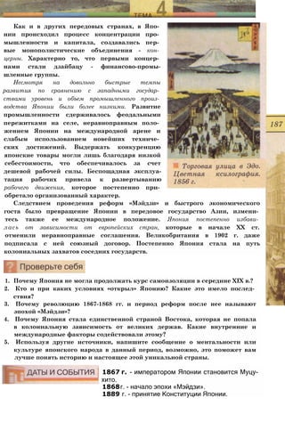 Как и в других передовых странах, в Япо­
нии происходил процесс концентрации про­
мышленности и капитала, создавались пер­
вые монополистические объединения - кон­
церны. Характерно то, что первыми концер­
нами стали дзайбацу - финансово-промы-
шленные группы.
Несмотря на довольно быстрые темпы
развития по сравнению с западными государ­
ствами уровень и объем промышленного произ­
водства Японии были более низкими. Развитие
промышленности сдерживалось феодальными
пережитками на селе, неравноправным поло­
жением Японии на международной арене и
слабым использованием новейших техниче­
ских достижений. Выдержать конкуренцию
японские товары могли лишь благодаря низкой
себестоимости, что обеспечивалось за счет
дешевой рабочей силы. Беспощадная эксплуа-
тация рабочих привела к развертыванию
рабочего движения, которое постепенно при­
обретало организованный характер.
Следствием проведения реформ «Мэйдзи» и быстрого экономического
госта было превращение Японии в передовое государство Азии, измени­
тесь также ее международное положение. Япония постепенно избави­
лась от зависимости от европейских стран, которые в начале XX ст.
отменили неравноправные соглашения. Великобритания в 1902 г. даже
подписала с ней союзный договор. Постепенно Япония стала на путь
колониальных захватов соседних государств.
1. Почему Япония не могла продолжать курс самоизоляции в середине XIX в.?
2. Кто и при каких условиях «открыл» Японию? Какие это имело послед­
ствия?
3. Почему революцию 1867-1868 гг. и период реформ после нее называют
эпохой «Мэйдзи»?
4. Почему Япония стала единственной страной Востока, которая не попала
в колониальную зависимость от великих держав. Какие внутренние и
международные факторы содействовали этому?
5. Используя другие источники, напишите сообщение о ментальности или
культуре японского народа в данный период, возможно, это поможет вам
лучше понять историю и настоящее этой уникальной страны.
1867 г. - императором Японии становится Муцу­
хито.
1868г. - начало эпохи «Мэйдзи».
1889 г. - принятие Конституции Японии.
 