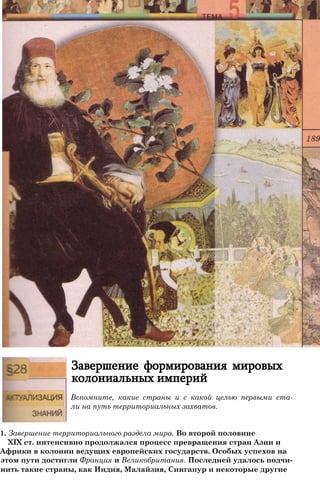 Завершение формирования мировых
колониальных империй
Вспомните, какие страны и с какой целью первыми ста­
ли на путь территориальных захватов.
1. Завершение территориального раздела мира. Во второй половине
XIX ст. интенсивно продолжался процесс превращения стран Азии и
Африки в колонии ведущих европейских государств. Особых успехов на
этом пути достигли Франция и Великобритания. Последней удалось подчи-
нить такие страны, как Индия, Малайзия, Сингапур и некоторые другие
 