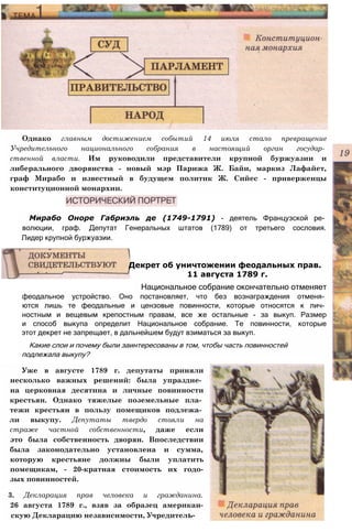 Однако главным достижением событий 14 июля стало превращение
Учредительного национального собрания в настоящий орган государ­
ственной власти. Им руководили представители крупной буржуазии и
либерального дворянства - новый мэр Парижа Ж. Байи, маркиз Лафайет,
граф Мирабо и известный в будущем политик Ж. Сийес - приверженцы
конституционной монархии.
Мирабо Оноре Габриэль де (1749-1791) - деятель Французской ре­
волюции, граф. Депутат Генеральных штатов (1789) от третьего сословия.
Лидер крупной буржуазии.
феодальное устройство. Оно постановляет, что без вознаграждения отменя­
ются лишь те феодальные и цензовые повинности, которые относятся к лич­
ностным и вещевым крепостным правам, все же остальные - за выкуп. Размер
и способ выкупа определит Национальное собрание. Те повинности, которые
этот декрет не запрещает, в дальнейшем будут взиматься за выкуп.
Какие слои и почему были заинтересованы в том, чтобы часть повинностей
подлежала выкупу?
Уже в августе 1789 г. депутаты приняли
несколько важных решений: была упраздне­
на церковная десятина и личные повинности
крестьян. Однако тяжелые поземельные пла­
тежи крестьян в пользу помещиков подлежа­
ли выкупу. Депутаты твердо стояли на
страже частной собственности, даже если
это была собственность дворян. Впоследствии
была законодательно установлена и сумма,
которую крестьяне должны были уплатить
помещикам, - 20-кратная стоимость их годо-
зых повинностей.
3. Декларация прав человека и гражданина.
26 августа 1789 г., взяв за образец американ-
скую Декларацию независимости, Учредитель-
Декрет об уничтожении феодальных прав.
11 августа 1789 г.
Национальное собрание окончательно отменяет
 