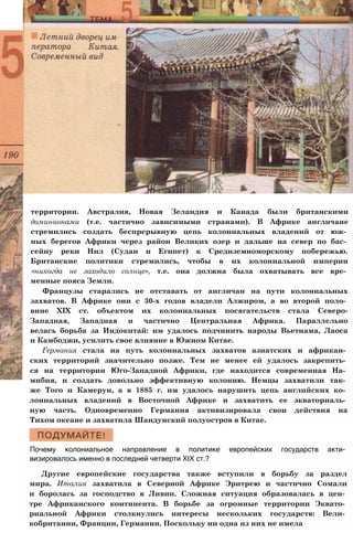 территории. Австралия, Новая Зеландия и Канада были британскими
доминионами (т.е. частично зависимыми странами). В Африке англичане
стремились создать беспрерывную цепь колониальных владений от юж­
ных берегов Африки через район Великих озер и дальше на север по бас­
сейну реки Нил (Судан и Египет) к Средиземноморскому побережью.
Британские политики стремились, чтобы в их колониальной империи
«никогда не заходило солнце», т.е. она должна была охватывать все вре­
менные пояса Земли.
Французы старались не отставать от англичан на пути колониальных
захватов. В Африке они с 30-х годов владели Алжиром, а во второй поло­
вине XIX ст. объектом их колониальных посягательств стала Северо-
Западная, Западная и частично Центральная Африка. Параллельно
велась борьба за Индокитай: им удалось подчинить народы Вьетнама, Лаоса
и Камбоджи, усилить свое влияние в Южном Китае.
Германия стала на путь колониальных захватов азиатских и африкан­
ских территорий значительно позже. Тем не менее ей удалось закрепить­
ся на территории Юго-Западной Африки, где находится современная На­
мибия, и создать довольно эффективную колонию. Немцы захватили так­
же Того и Камерун, а в 1885 г. им удалось нарушить цепь английских ко­
лониальных владений в Восточной Африке и захватить ее экваториаль­
ную часть. Одновременно Германия активизировала свои действия на
Тихом океане и захватила Шандунский полуостров в Китае.
Почему колониальное направление в политике европейских государств акти­
визировалось именно в последней четверти XIX ст.?
Другие европейские государства также вступили в борьбу за раздел
мира. Италия захватила в Северной Африке Эритрею и частично Сомали
и боролась за господство в Ливии. Сложная ситуация образовалась в цен­
тре Африканского континента. В борьбе за огромные территории Эквато­
риальной Африки столкнулись интересы нескольких государств: Вели­
кобритании, Франции, Германии. Поскольку ни одна из них не имела
 