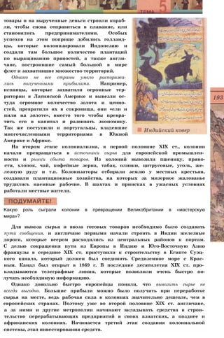 товары и на вырученные деньги строили кораб­
ли, чтобы снова отправиться в плавание, или
становились предпринимателями. Особых
успехов на этом поприще добились голланд­
цы, которые колонизировали Индонезию и
создали там большое количество плантаций
по выращиванию пряностей, а также англи­
чане, построившие самый большой в мире
флот и захватившие множество территорий.
Однако не все страны умело распоряжа­
лись полученными прибылями. Например,
испанцы, которые захватили огромные тер­
ритории в Латинской Америке и вывезли от­
туда огромное количество золота и ценно­
стей, превратили их в сокровища, они «ели и
пили на золоте», вместо того чтобы превра­
тить его в капитал и развивать экономику.
Так же поступили и португальцы, владевшие
многочисленными территориями в Южной
Америке и Африке.
На втором этапе колониализма, в первой половине XIX ст., колонии
начали превращаться в источники сырья для европейской промышлен­
ности и рынки сбыта товаров. Из колоний вывозили пшеницу, пряно-
сти, хлопок, чай, кофейные зерна, табак, оливки, цитрусовые, уголь, же­
лезную руду и т.п. Колонизаторы отбирали землю у местных крестьян,
создавали плантационные хозяйства, на которых за мизерное жалованье
трудились наемные рабочие. В шахтах и приисках в ужасных условиях
работали местные жители.
Какую роль сыграли колонии в превращении Великобритании в «мастерскую
мира»?
Для вывоза сырья и ввоза готовых товаров необходимо было создавать
пути сообщения, и англичане первыми начали строить в Индии железные
дороги, которые веером расходились из центральных районов к портам.
С делью сокращения пути из Европы в Индию и Юго-Восточную Азию
французы в середине XIX ст. приступили к строительству в Египте Суэц­
кого канала, который должен был соединить Средиземное море с Крас­
ным. Канал был открыт в 1869 г. В последние десятилетия XIX ст. про­
кладываются телеграфные линии, которые позволили очень быстро по-
лучать необходимую информацию.
Однако довольно быстро европейцы поняли, что вывозить сырье не
всегда выгодно. Большие прибыли можно было получить при переработке
сырья на месте, ведь рабочая сила в колониях значительно дешевле, чем в
европейских странах. Поэтому уже во второй половине XIX ст. англичане,
а за ними и другие метрополии начинают вкладывать средства в строи­
тельство перерабатывающих предприятий в своих азиатских, а позднее и
африканских колониях. Начинается третий этап создания колониальной
системы, этап инвестирования средств.
 