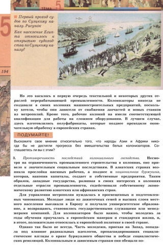 Но это касалось в первую очередь текстильной и некоторых других от­
раслей перерабатывающей промышленности. Колонизаторы никогда не
создавали в своих колониях машиностроительных предприятий, посколь­
ку хотели, чтобы они зависели от снабжения запчастей и новых станков
из метрополий. Кроме того, рабочие колоний на имели соответствующей
квалификации для работы на сложном оборудовании. В лучшем случае,
здесь изготовлялись полуфабрикаты, которые позднее проходили окон­
чательную обработку в европейских странах.
Выскажите свое мнение относительно того, что народы Азии и Африки нико­
гда бы не достигли прогресса без вмешательства белых колонизаторов. Со­
глашаетесь ли вы с этим?
3. Противоречивость последствий колониального господства. Несмо­
тря на ограниченность промышленного строительства в колониях, оно при­
вело к значительным социальным последствиям. В азиатских странах воз­
никла прослойка наемных рабочих, а позднее и национальная буржуазия,
которая, накопив капиталы, создает и собственные предприятия. Таким
образом, западные государства, развивая в своих интересах в колониях
отдельные отрасли промышленности, содействовали собственному эконо­
мическому развитию азиатских или африканских стран.
Для управления метрополия нуждалась в просвещенных и подготовлен­
ных чиновниках. Молодые люди из зажиточных семей и высших слоев мест­
ного населения выезжали в Европу и получали университетское образова­
ние, а возвращаясь, становились государственными служащими или менед­
жерами компаний. Для колонизаторов было важно, чтобы молодежь за
годы обучения приучалась к европейским манерам и стандартам жизни, и,
в итоге, положительно относилась к европейской политике в своей стране.
Однако так было не всегда. Часть молодежи, приехав на Запад, попада­
ла под влияние радикальных идеологов, пропагандировавших социали­
стические взгляды о крахе буржуазного общества и победе социалистиче­
ских революций. Колониальным и зависимым странам они обещали по-
 