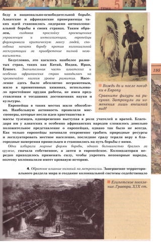 беду в национально-освободительной борьбе.
Азиатские и африканские приверженцы та­
ких идей становились лидерами антиколони­
альной борьбы в своих странах. Таким обра­
зом, создавая прослойку просвещенных
управленцев и интеллигенции, европейцы
формировали критическую массу людей, спо­
собных начать борьбу против колониальной
эксплуатации за приобретение полной неза­
висимости.
Безусловно, это касалось наиболее разви­
тых стран, таких как Китай, Индия, Иран,
Египет. Значительная часть азиатских и
особенно африканских стран находилась на
чрезвычайно низком уровне развития. Насе­
ление здесь было абсолютно неграмотным,
жило в примитивных хижинах, использова­
ло простейшие орудия работы, не имея пред-
ставления о тогдашних достижениях науки и
культуры.
Европейцы в таких местах жили обособле-
но. Наибольшую активность проявляли мис-
сионеры, которые несли идеи христианства в
массы туземцев, одновременно выступая в роли учителей и врачей. Благо­
даря им у азиатских и особенно африканских народов сложилось довольно
положительное представление о европейцах, однако так было не всегда.
Как только европейцы начинали откровенно грабить природные ресурсы
и эксплуатировать местное население, последние сразу теряли веру в бла­
городные намерения пришельцев и становились на путь борьбы с ними.
Одни избирали мирные формы борьбы, однако большинство бралось за
оружие, сначала собственное, а затем и европейское. Колонизаторам не­
редко приходилось применять силу, чтобы укротить непокорные народы,
поэтому колониализм имеет кровавую историю.
4. Обратное влияние колоний на метрополии. Завершение территори­
ального раздела мира и создание колониальной системы содействовало
 