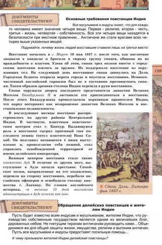 го человека имеют значение четыре вещи. Первая - религия, вторая - честь,
третья - жизнь, четвертая - собственность. Все эти четыре вещи находятся в
безопасности при местном правлении... Англичане же стали врагами всех че­
тырех выше указанных вещей.
Подумайте, почему жизнь людей восставшие ставили лишь на третье место.
Восстание началось в г. Мирут 10 мая 1857 г. после того, как англичане
заковали в кандалы и бросили в тюрьму группу сипаев, обвинив их во
враждебности к властям. Узнав об этом, сипаи трех полков вместе с город­
скими жителями взялись за оружие. Их поддержало население из окру­
жающих сел. На следующий день восставшие сипаи двинулись на Дели.
Городская беднота открыла ворота города и впустила восставших. Немного­
численный английский гарнизон был не в состоянии противостоять сипа­
ям. Таким образом древняя столица Индии перешла в руки восставших.
Сипаи окружили дворец последнего представителя династии Великих
Моголов Бахадур:шаха II и заставили его присоединиться к восстанию.
После этого Бахадур-шаха провозгласили верховным правителем Индии,
что народ воспринял как возвращение династии Великих Моголов и вос­
становление независимости.
Основные требования повстанцев Индии
Все мусульмане и индусы знают, что для каждо-
В последующие месяцы восстание распро­
странилось на другие районы Центральной
Индии. В частности, известным повстанче­
ским центром стал г. Канпур. Выдающуюся
роль в восстании сыграл приемный сын по­
следнего пешвы (титул властителя) Нана Са­
хиб. Он возглавил начавшееся 4 июня высту­
пление и, провозгласив себя пешвой, стал
управлять освобожденной территорией от
имени делийского императора.
Важным центром восстания стало также
княжество Ауд. В отличие от других мест, вы­
ступление в Ауде начали крестьяне. Сипай-
ские полки, направленные на его подавление,
перешли на сторону восставших, перебили ан­
глийских офицеров и освободили столицу кня­
жества г. Лакхнау. По словам английского
историка, «в течение 10 дней английская
администрация в Ауде исчезла как сон».
Пусть будет известно всем индусам и мусульманам, жителям Индии, что ру­
ководство собственным государством является одним из величайших благ,
дарованных небом. Не гнетущим тиранам англичанам руководить нами... Объе­
динимся же для общей защиты жизни, имущества, религии и выгоним англичан.
Пусть все мусульмане и индусы предоставят посильную помощь...
К чему призывали жителей Индии делийские повстанцы?
Обращение делийских повстанцев к жите­
лям Индии
 